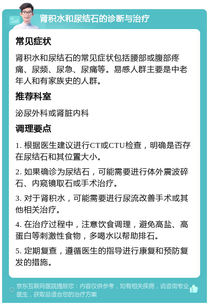 肾积水和尿结石的诊断与治疗 常见症状 肾积水和尿结石的常见症状包括腰部或腹部疼痛、尿频、尿急、尿痛等。易感人群主要是中老年人和有家族史的人群。 推荐科室 泌尿外科或肾脏内科 调理要点 1. 根据医生建议进行CT或CTU检查，明确是否存在尿结石和其位置大小。 2. 如果确诊为尿结石，可能需要进行体外震波碎石、内窥镜取石或手术治疗。 3. 对于肾积水，可能需要进行尿流改善手术或其他相关治疗。 4. 在治疗过程中，注意饮食调理，避免高盐、高蛋白等刺激性食物，多喝水以帮助排石。 5. 定期复查，遵循医生的指导进行康复和预防复发的措施。