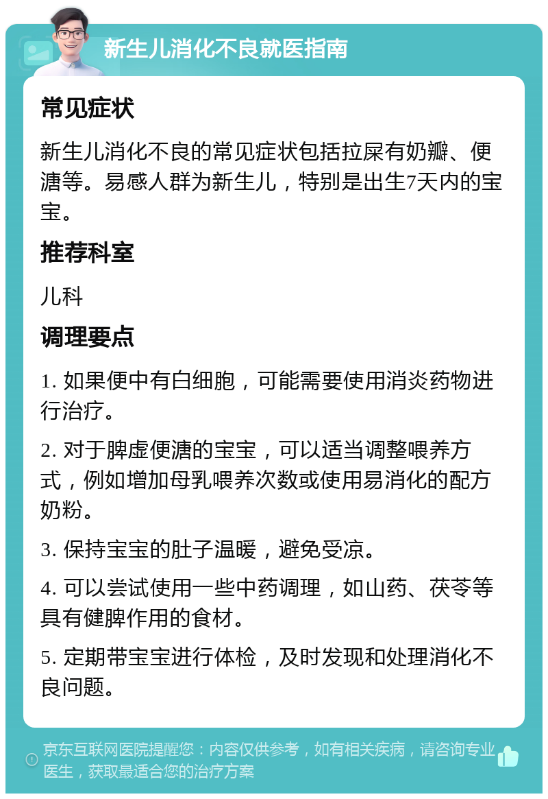 新生儿消化不良就医指南 常见症状 新生儿消化不良的常见症状包括拉屎有奶瓣、便溏等。易感人群为新生儿，特别是出生7天内的宝宝。 推荐科室 儿科 调理要点 1. 如果便中有白细胞，可能需要使用消炎药物进行治疗。 2. 对于脾虚便溏的宝宝，可以适当调整喂养方式，例如增加母乳喂养次数或使用易消化的配方奶粉。 3. 保持宝宝的肚子温暖，避免受凉。 4. 可以尝试使用一些中药调理，如山药、茯苓等具有健脾作用的食材。 5. 定期带宝宝进行体检，及时发现和处理消化不良问题。