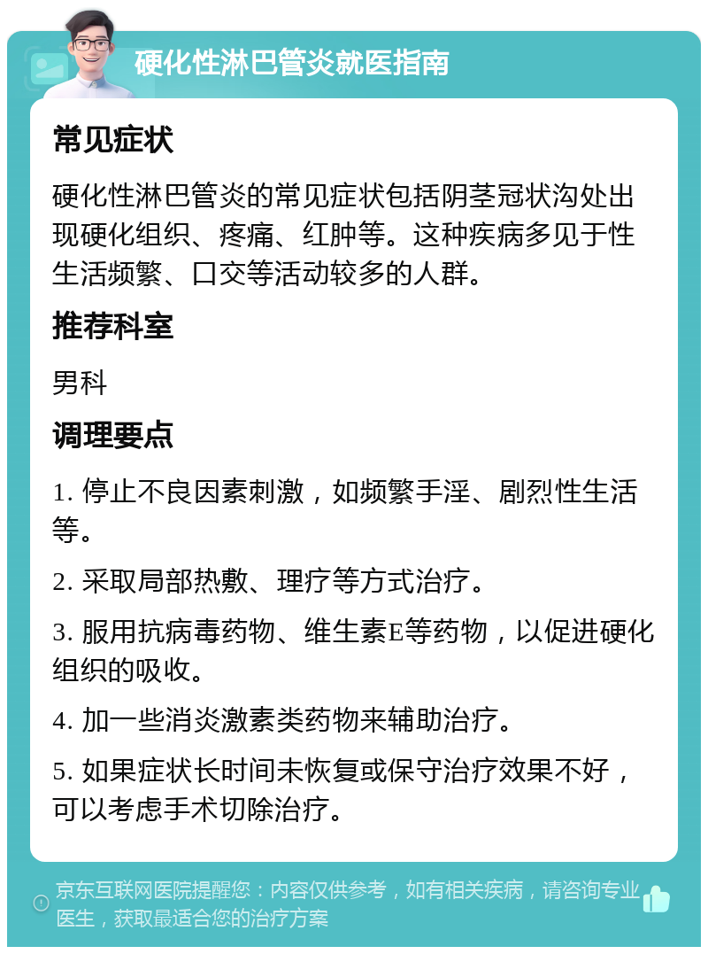 硬化性淋巴管炎就医指南 常见症状 硬化性淋巴管炎的常见症状包括阴茎冠状沟处出现硬化组织、疼痛、红肿等。这种疾病多见于性生活频繁、口交等活动较多的人群。 推荐科室 男科 调理要点 1. 停止不良因素刺激，如频繁手淫、剧烈性生活等。 2. 采取局部热敷、理疗等方式治疗。 3. 服用抗病毒药物、维生素E等药物，以促进硬化组织的吸收。 4. 加一些消炎激素类药物来辅助治疗。 5. 如果症状长时间未恢复或保守治疗效果不好，可以考虑手术切除治疗。