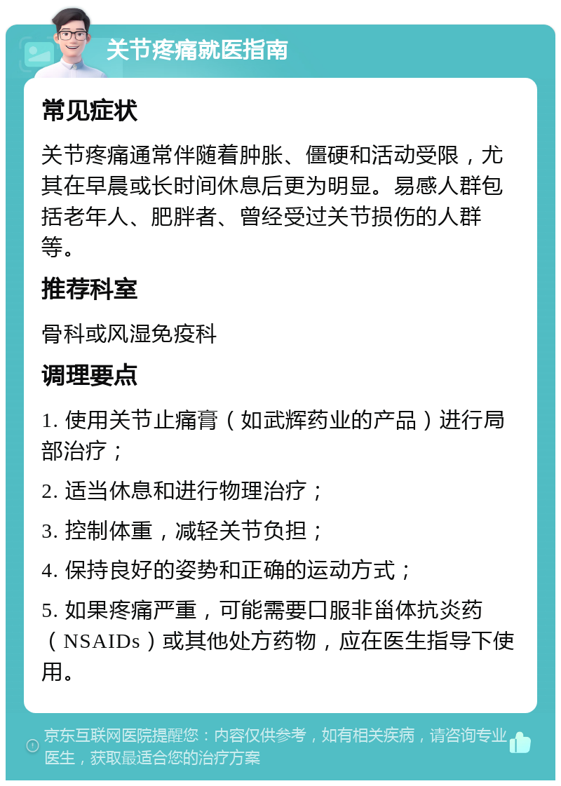 关节疼痛就医指南 常见症状 关节疼痛通常伴随着肿胀、僵硬和活动受限，尤其在早晨或长时间休息后更为明显。易感人群包括老年人、肥胖者、曾经受过关节损伤的人群等。 推荐科室 骨科或风湿免疫科 调理要点 1. 使用关节止痛膏（如武辉药业的产品）进行局部治疗； 2. 适当休息和进行物理治疗； 3. 控制体重，减轻关节负担； 4. 保持良好的姿势和正确的运动方式； 5. 如果疼痛严重，可能需要口服非甾体抗炎药（NSAIDs）或其他处方药物，应在医生指导下使用。