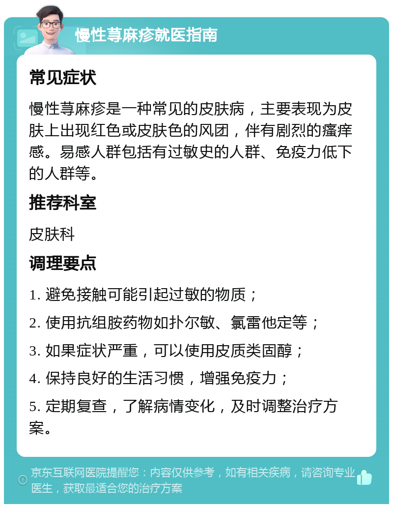 慢性荨麻疹就医指南 常见症状 慢性荨麻疹是一种常见的皮肤病，主要表现为皮肤上出现红色或皮肤色的风团，伴有剧烈的瘙痒感。易感人群包括有过敏史的人群、免疫力低下的人群等。 推荐科室 皮肤科 调理要点 1. 避免接触可能引起过敏的物质； 2. 使用抗组胺药物如扑尔敏、氯雷他定等； 3. 如果症状严重，可以使用皮质类固醇； 4. 保持良好的生活习惯，增强免疫力； 5. 定期复查，了解病情变化，及时调整治疗方案。