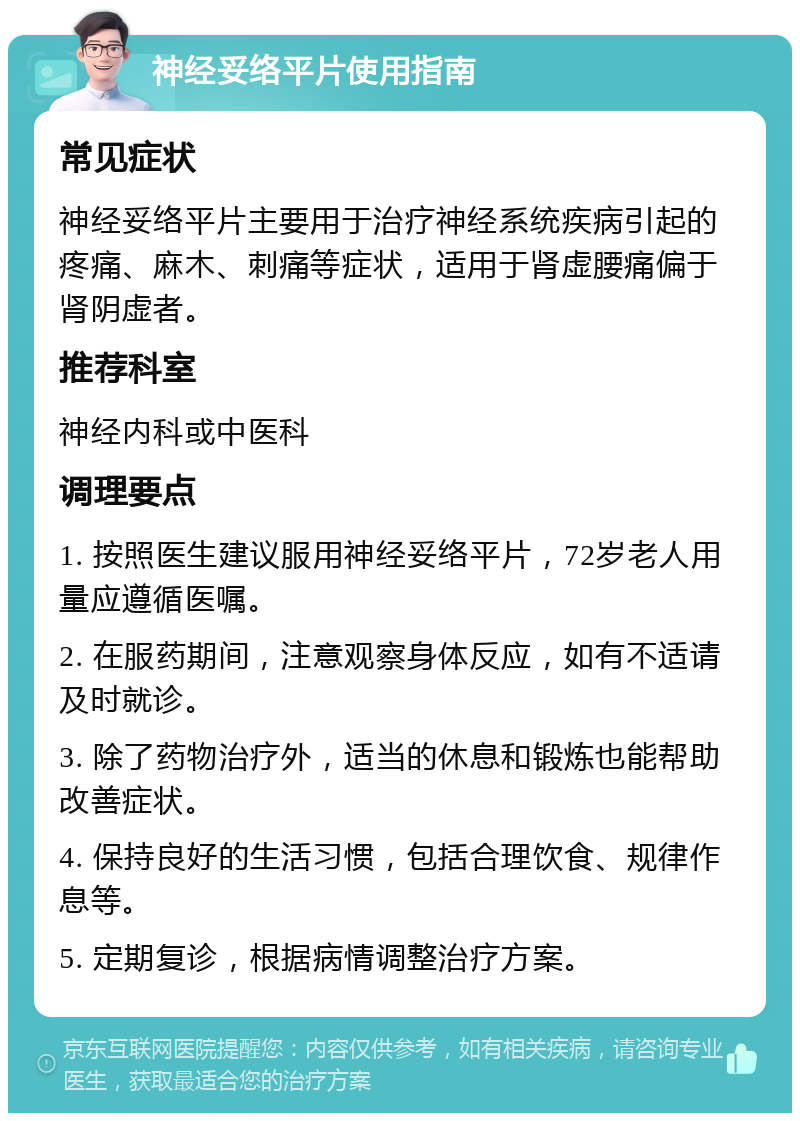 神经妥络平片使用指南 常见症状 神经妥络平片主要用于治疗神经系统疾病引起的疼痛、麻木、刺痛等症状，适用于肾虚腰痛偏于肾阴虚者。 推荐科室 神经内科或中医科 调理要点 1. 按照医生建议服用神经妥络平片，72岁老人用量应遵循医嘱。 2. 在服药期间，注意观察身体反应，如有不适请及时就诊。 3. 除了药物治疗外，适当的休息和锻炼也能帮助改善症状。 4. 保持良好的生活习惯，包括合理饮食、规律作息等。 5. 定期复诊，根据病情调整治疗方案。