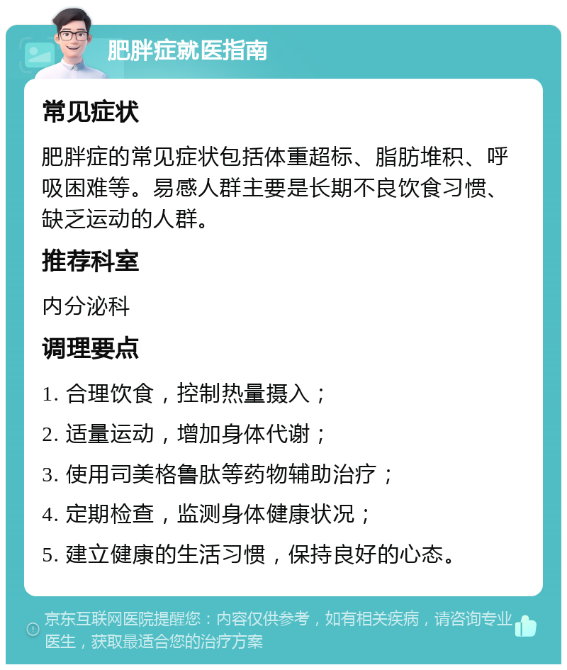 肥胖症就医指南 常见症状 肥胖症的常见症状包括体重超标、脂肪堆积、呼吸困难等。易感人群主要是长期不良饮食习惯、缺乏运动的人群。 推荐科室 内分泌科 调理要点 1. 合理饮食，控制热量摄入； 2. 适量运动，增加身体代谢； 3. 使用司美格鲁肽等药物辅助治疗； 4. 定期检查，监测身体健康状况； 5. 建立健康的生活习惯，保持良好的心态。