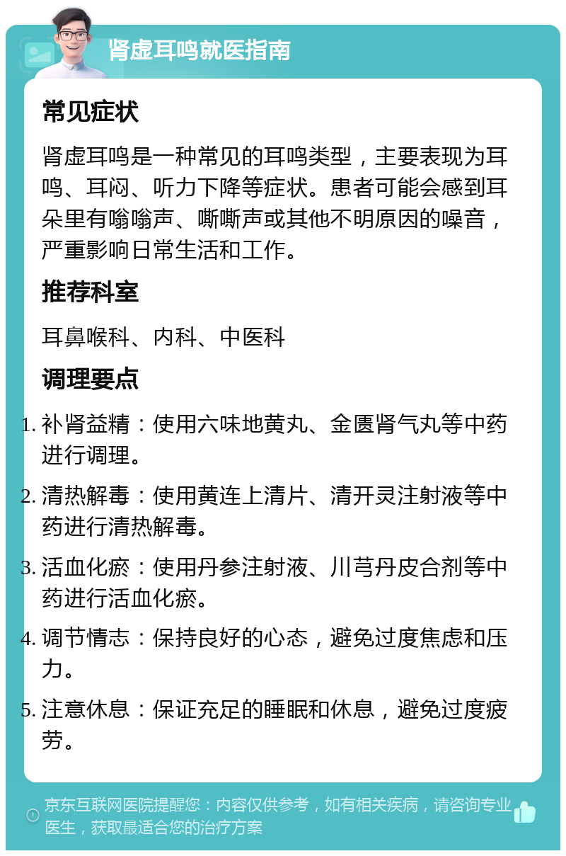 肾虚耳鸣就医指南 常见症状 肾虚耳鸣是一种常见的耳鸣类型，主要表现为耳鸣、耳闷、听力下降等症状。患者可能会感到耳朵里有嗡嗡声、嘶嘶声或其他不明原因的噪音，严重影响日常生活和工作。 推荐科室 耳鼻喉科、内科、中医科 调理要点 补肾益精：使用六味地黄丸、金匮肾气丸等中药进行调理。 清热解毒：使用黄连上清片、清开灵注射液等中药进行清热解毒。 活血化瘀：使用丹参注射液、川芎丹皮合剂等中药进行活血化瘀。 调节情志：保持良好的心态，避免过度焦虑和压力。 注意休息：保证充足的睡眠和休息，避免过度疲劳。