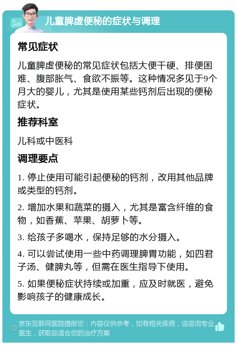 儿童脾虚便秘的症状与调理 常见症状 儿童脾虚便秘的常见症状包括大便干硬、排便困难、腹部胀气、食欲不振等。这种情况多见于9个月大的婴儿，尤其是使用某些钙剂后出现的便秘症状。 推荐科室 儿科或中医科 调理要点 1. 停止使用可能引起便秘的钙剂，改用其他品牌或类型的钙剂。 2. 增加水果和蔬菜的摄入，尤其是富含纤维的食物，如香蕉、苹果、胡萝卜等。 3. 给孩子多喝水，保持足够的水分摄入。 4. 可以尝试使用一些中药调理脾胃功能，如四君子汤、健脾丸等，但需在医生指导下使用。 5. 如果便秘症状持续或加重，应及时就医，避免影响孩子的健康成长。