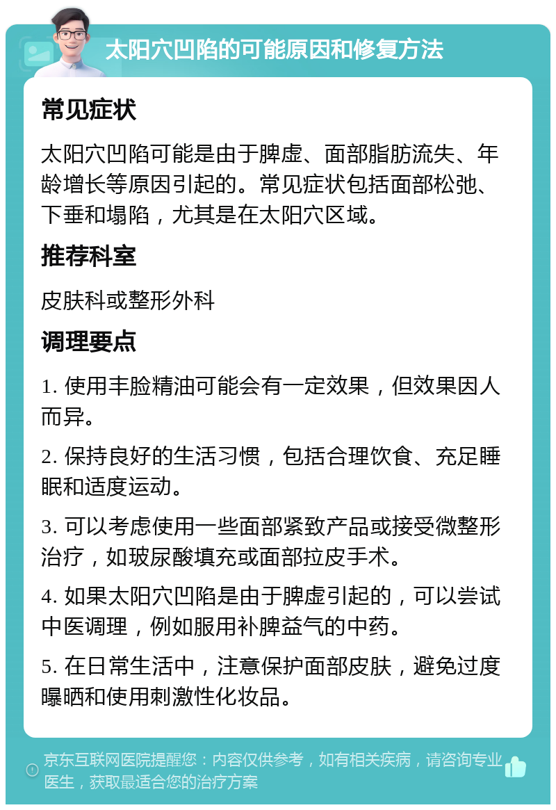 太阳穴凹陷的可能原因和修复方法 常见症状 太阳穴凹陷可能是由于脾虚、面部脂肪流失、年龄增长等原因引起的。常见症状包括面部松弛、下垂和塌陷，尤其是在太阳穴区域。 推荐科室 皮肤科或整形外科 调理要点 1. 使用丰脸精油可能会有一定效果，但效果因人而异。 2. 保持良好的生活习惯，包括合理饮食、充足睡眠和适度运动。 3. 可以考虑使用一些面部紧致产品或接受微整形治疗，如玻尿酸填充或面部拉皮手术。 4. 如果太阳穴凹陷是由于脾虚引起的，可以尝试中医调理，例如服用补脾益气的中药。 5. 在日常生活中，注意保护面部皮肤，避免过度曝晒和使用刺激性化妆品。