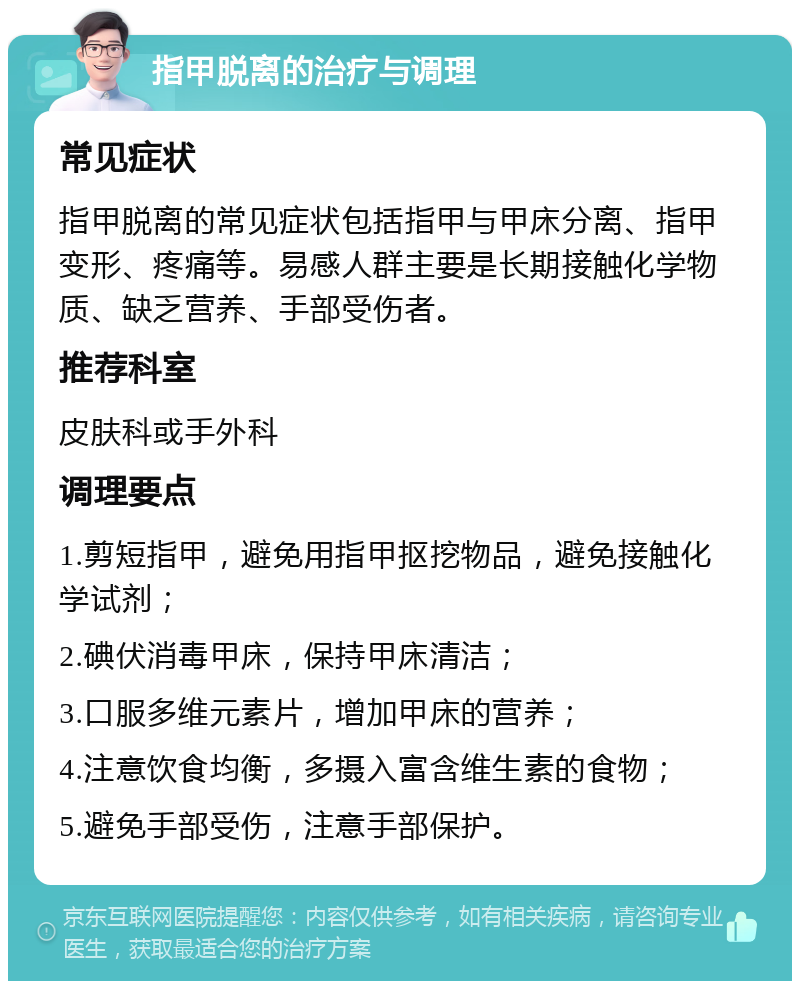 指甲脱离的治疗与调理 常见症状 指甲脱离的常见症状包括指甲与甲床分离、指甲变形、疼痛等。易感人群主要是长期接触化学物质、缺乏营养、手部受伤者。 推荐科室 皮肤科或手外科 调理要点 1.剪短指甲，避免用指甲抠挖物品，避免接触化学试剂； 2.碘伏消毒甲床，保持甲床清洁； 3.口服多维元素片，增加甲床的营养； 4.注意饮食均衡，多摄入富含维生素的食物； 5.避免手部受伤，注意手部保护。