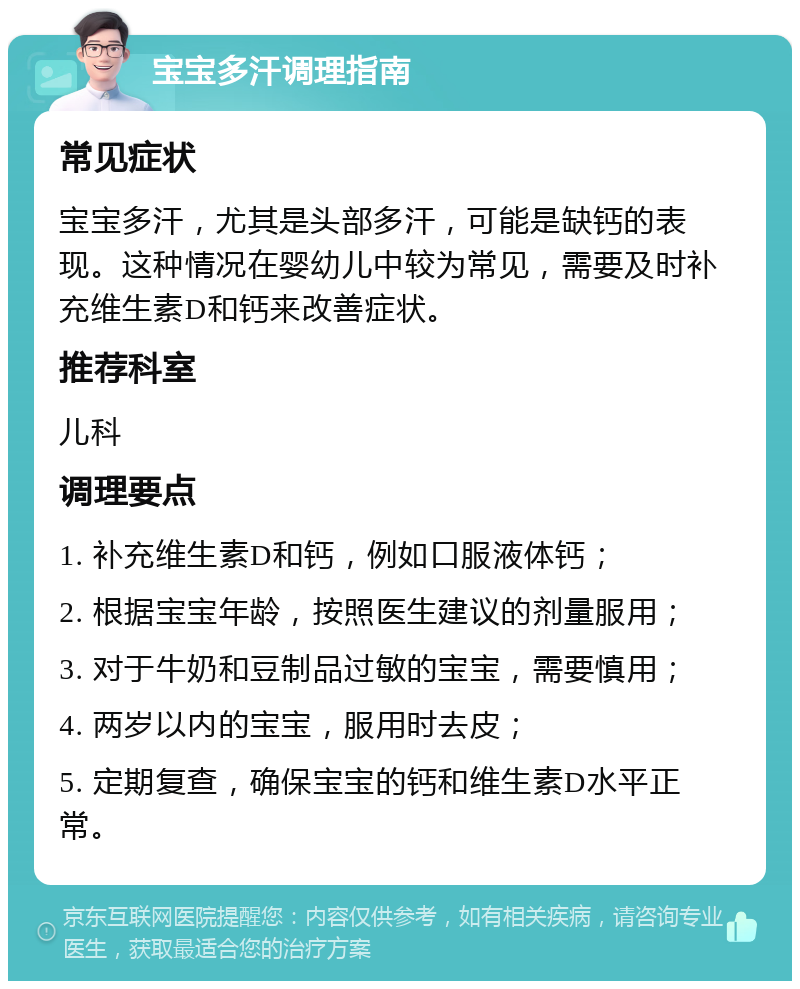 宝宝多汗调理指南 常见症状 宝宝多汗，尤其是头部多汗，可能是缺钙的表现。这种情况在婴幼儿中较为常见，需要及时补充维生素D和钙来改善症状。 推荐科室 儿科 调理要点 1. 补充维生素D和钙，例如口服液体钙； 2. 根据宝宝年龄，按照医生建议的剂量服用； 3. 对于牛奶和豆制品过敏的宝宝，需要慎用； 4. 两岁以内的宝宝，服用时去皮； 5. 定期复查，确保宝宝的钙和维生素D水平正常。