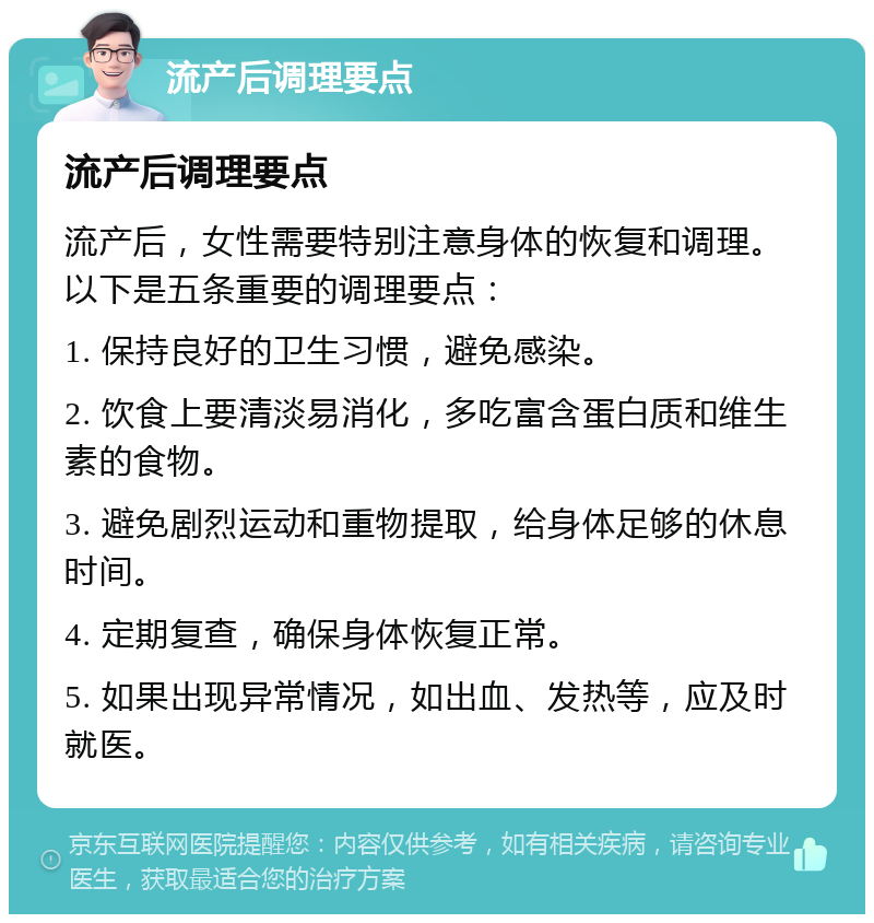 流产后调理要点 流产后调理要点 流产后，女性需要特别注意身体的恢复和调理。以下是五条重要的调理要点： 1. 保持良好的卫生习惯，避免感染。 2. 饮食上要清淡易消化，多吃富含蛋白质和维生素的食物。 3. 避免剧烈运动和重物提取，给身体足够的休息时间。 4. 定期复查，确保身体恢复正常。 5. 如果出现异常情况，如出血、发热等，应及时就医。