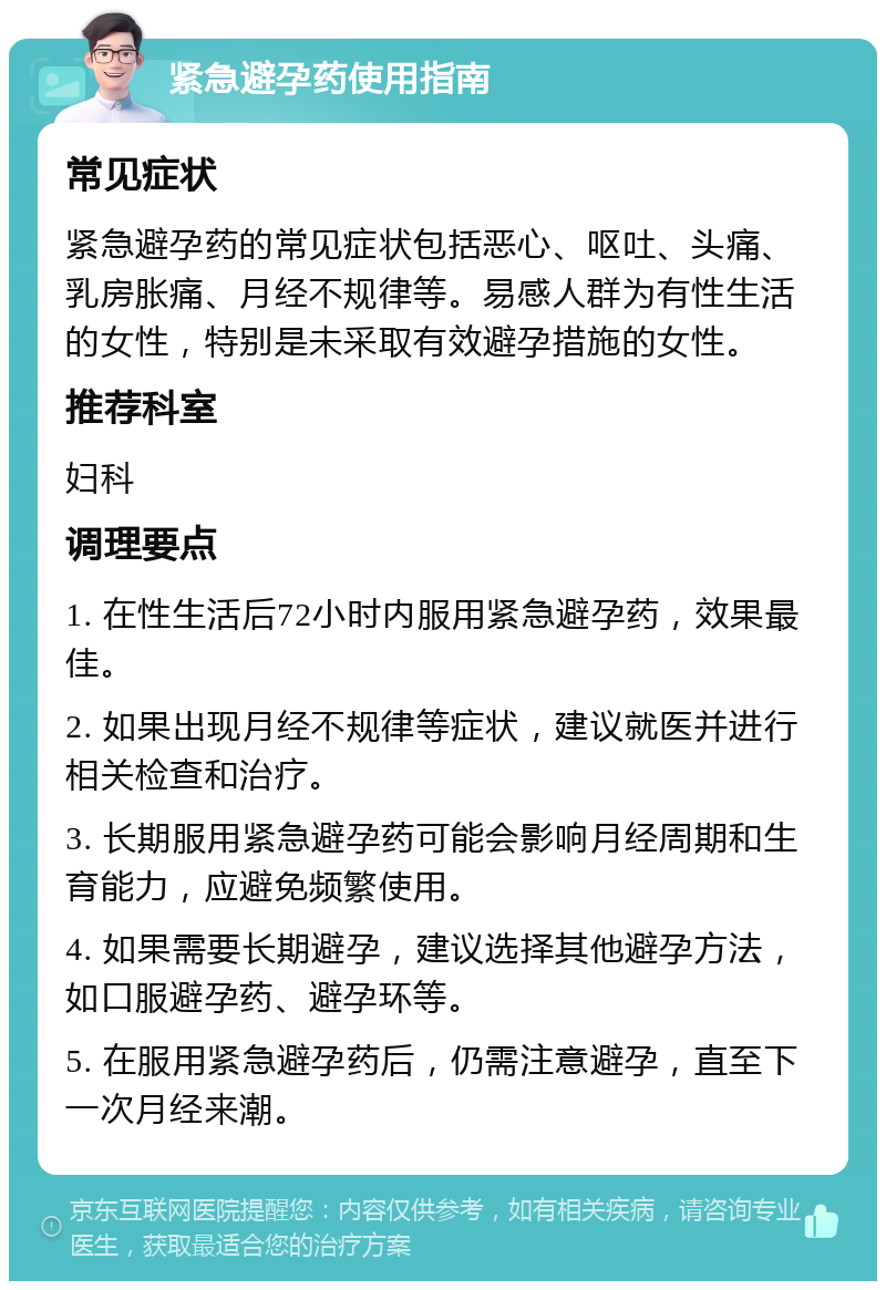 紧急避孕药使用指南 常见症状 紧急避孕药的常见症状包括恶心、呕吐、头痛、乳房胀痛、月经不规律等。易感人群为有性生活的女性，特别是未采取有效避孕措施的女性。 推荐科室 妇科 调理要点 1. 在性生活后72小时内服用紧急避孕药，效果最佳。 2. 如果出现月经不规律等症状，建议就医并进行相关检查和治疗。 3. 长期服用紧急避孕药可能会影响月经周期和生育能力，应避免频繁使用。 4. 如果需要长期避孕，建议选择其他避孕方法，如口服避孕药、避孕环等。 5. 在服用紧急避孕药后，仍需注意避孕，直至下一次月经来潮。