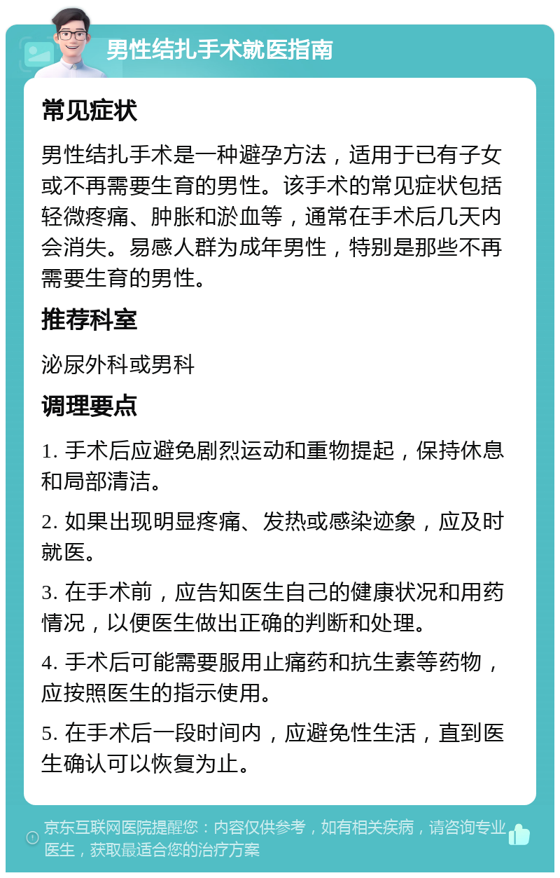 男性结扎手术就医指南 常见症状 男性结扎手术是一种避孕方法，适用于已有子女或不再需要生育的男性。该手术的常见症状包括轻微疼痛、肿胀和淤血等，通常在手术后几天内会消失。易感人群为成年男性，特别是那些不再需要生育的男性。 推荐科室 泌尿外科或男科 调理要点 1. 手术后应避免剧烈运动和重物提起，保持休息和局部清洁。 2. 如果出现明显疼痛、发热或感染迹象，应及时就医。 3. 在手术前，应告知医生自己的健康状况和用药情况，以便医生做出正确的判断和处理。 4. 手术后可能需要服用止痛药和抗生素等药物，应按照医生的指示使用。 5. 在手术后一段时间内，应避免性生活，直到医生确认可以恢复为止。