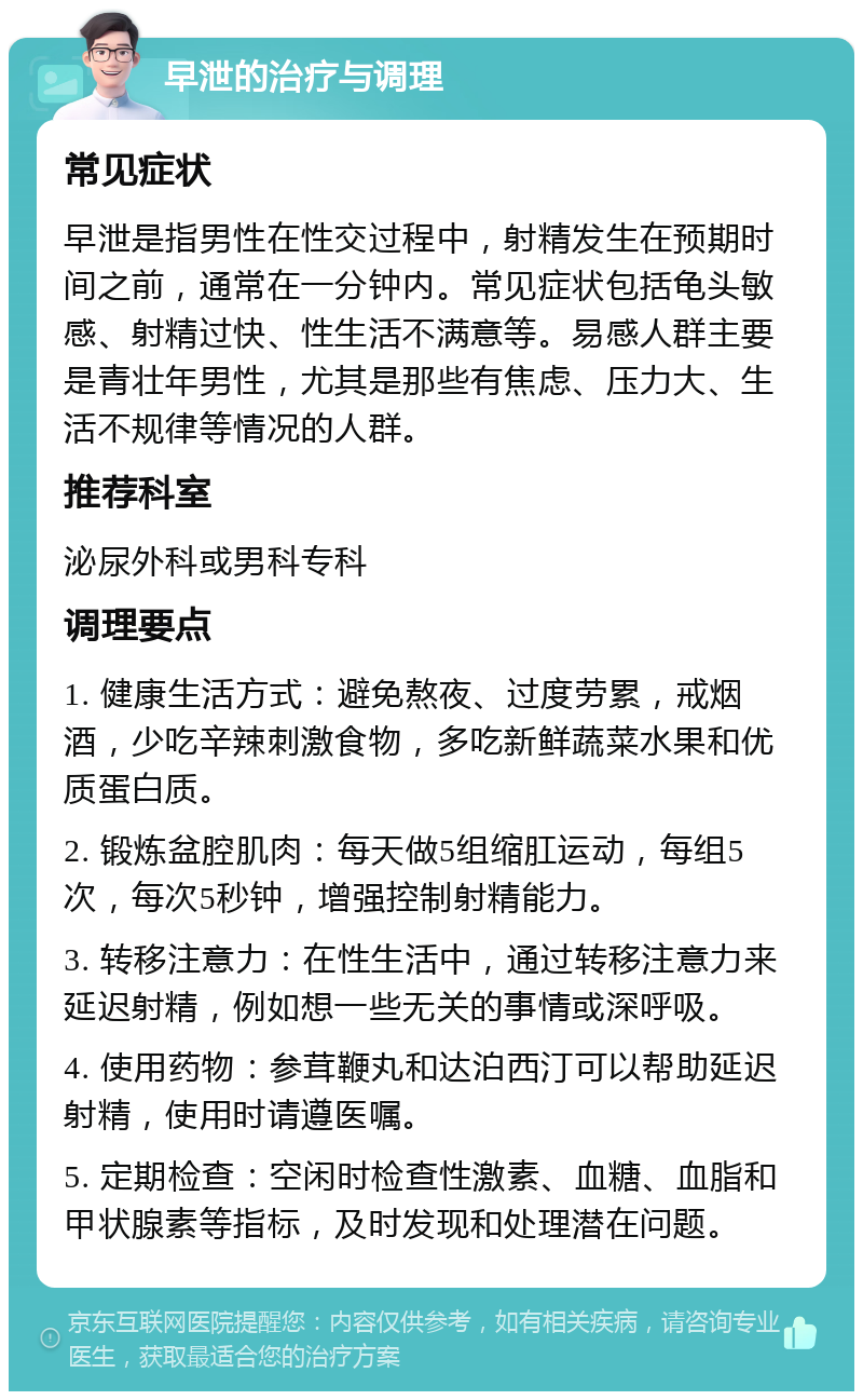 早泄的治疗与调理 常见症状 早泄是指男性在性交过程中，射精发生在预期时间之前，通常在一分钟内。常见症状包括龟头敏感、射精过快、性生活不满意等。易感人群主要是青壮年男性，尤其是那些有焦虑、压力大、生活不规律等情况的人群。 推荐科室 泌尿外科或男科专科 调理要点 1. 健康生活方式：避免熬夜、过度劳累，戒烟酒，少吃辛辣刺激食物，多吃新鲜蔬菜水果和优质蛋白质。 2. 锻炼盆腔肌肉：每天做5组缩肛运动，每组5次，每次5秒钟，增强控制射精能力。 3. 转移注意力：在性生活中，通过转移注意力来延迟射精，例如想一些无关的事情或深呼吸。 4. 使用药物：参茸鞭丸和达泊西汀可以帮助延迟射精，使用时请遵医嘱。 5. 定期检查：空闲时检查性激素、血糖、血脂和甲状腺素等指标，及时发现和处理潜在问题。