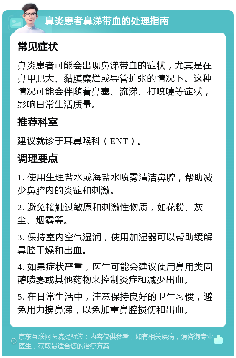 鼻炎患者鼻涕带血的处理指南 常见症状 鼻炎患者可能会出现鼻涕带血的症状，尤其是在鼻甲肥大、黏膜糜烂或导管扩张的情况下。这种情况可能会伴随着鼻塞、流涕、打喷嚏等症状，影响日常生活质量。 推荐科室 建议就诊于耳鼻喉科（ENT）。 调理要点 1. 使用生理盐水或海盐水喷雾清洁鼻腔，帮助减少鼻腔内的炎症和刺激。 2. 避免接触过敏原和刺激性物质，如花粉、灰尘、烟雾等。 3. 保持室内空气湿润，使用加湿器可以帮助缓解鼻腔干燥和出血。 4. 如果症状严重，医生可能会建议使用鼻用类固醇喷雾或其他药物来控制炎症和减少出血。 5. 在日常生活中，注意保持良好的卫生习惯，避免用力擤鼻涕，以免加重鼻腔损伤和出血。