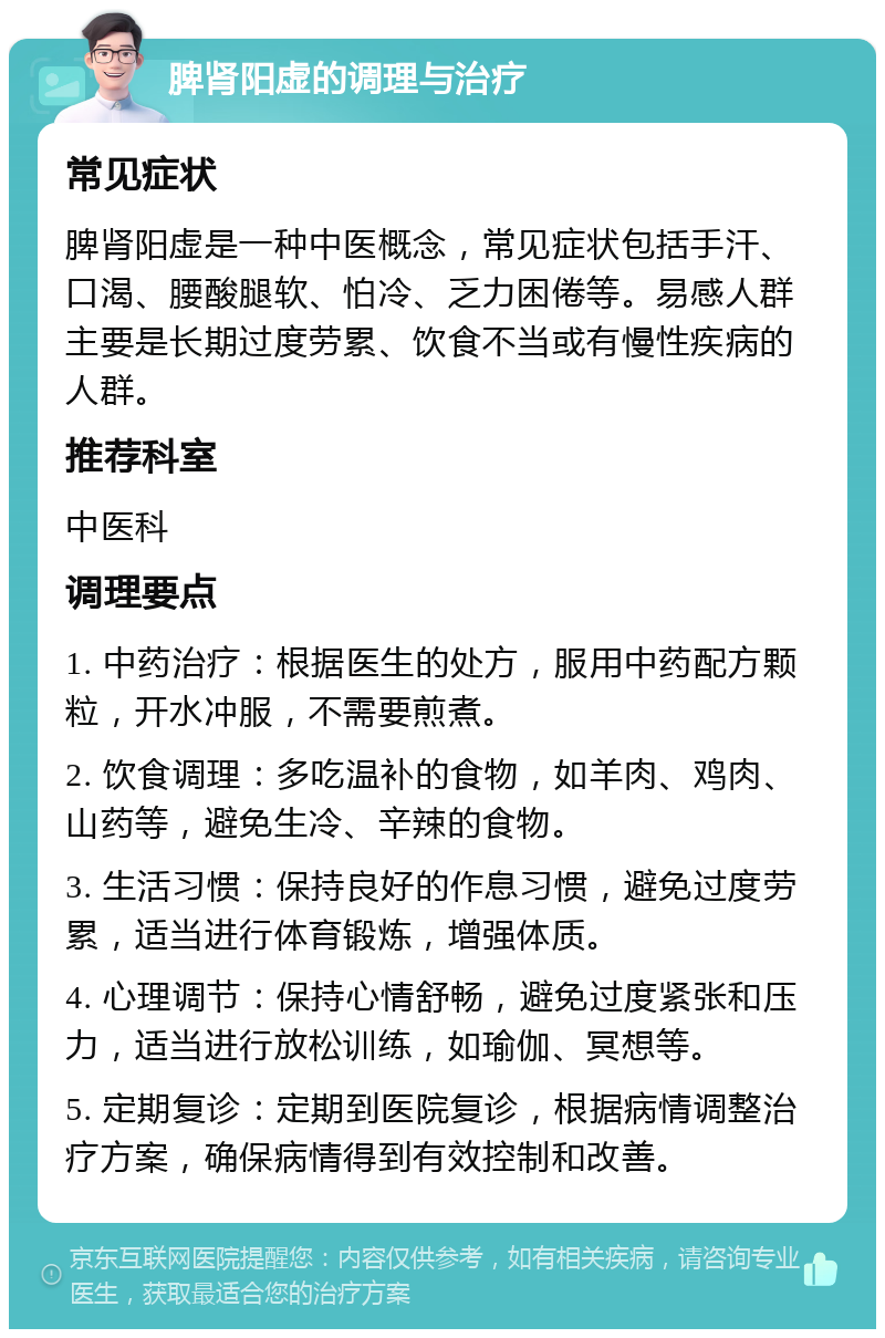 脾肾阳虚的调理与治疗 常见症状 脾肾阳虚是一种中医概念，常见症状包括手汗、口渴、腰酸腿软、怕冷、乏力困倦等。易感人群主要是长期过度劳累、饮食不当或有慢性疾病的人群。 推荐科室 中医科 调理要点 1. 中药治疗：根据医生的处方，服用中药配方颗粒，开水冲服，不需要煎煮。 2. 饮食调理：多吃温补的食物，如羊肉、鸡肉、山药等，避免生冷、辛辣的食物。 3. 生活习惯：保持良好的作息习惯，避免过度劳累，适当进行体育锻炼，增强体质。 4. 心理调节：保持心情舒畅，避免过度紧张和压力，适当进行放松训练，如瑜伽、冥想等。 5. 定期复诊：定期到医院复诊，根据病情调整治疗方案，确保病情得到有效控制和改善。