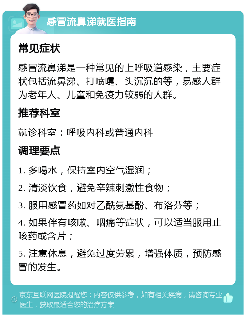 感冒流鼻涕就医指南 常见症状 感冒流鼻涕是一种常见的上呼吸道感染，主要症状包括流鼻涕、打喷嚏、头沉沉的等，易感人群为老年人、儿童和免疫力较弱的人群。 推荐科室 就诊科室：呼吸内科或普通内科 调理要点 1. 多喝水，保持室内空气湿润； 2. 清淡饮食，避免辛辣刺激性食物； 3. 服用感冒药如对乙酰氨基酚、布洛芬等； 4. 如果伴有咳嗽、咽痛等症状，可以适当服用止咳药或含片； 5. 注意休息，避免过度劳累，增强体质，预防感冒的发生。