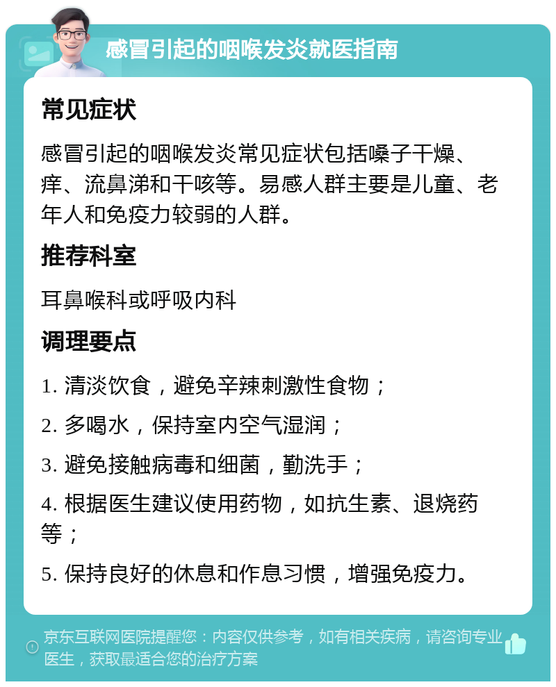 感冒引起的咽喉发炎就医指南 常见症状 感冒引起的咽喉发炎常见症状包括嗓子干燥、痒、流鼻涕和干咳等。易感人群主要是儿童、老年人和免疫力较弱的人群。 推荐科室 耳鼻喉科或呼吸内科 调理要点 1. 清淡饮食，避免辛辣刺激性食物； 2. 多喝水，保持室内空气湿润； 3. 避免接触病毒和细菌，勤洗手； 4. 根据医生建议使用药物，如抗生素、退烧药等； 5. 保持良好的休息和作息习惯，增强免疫力。