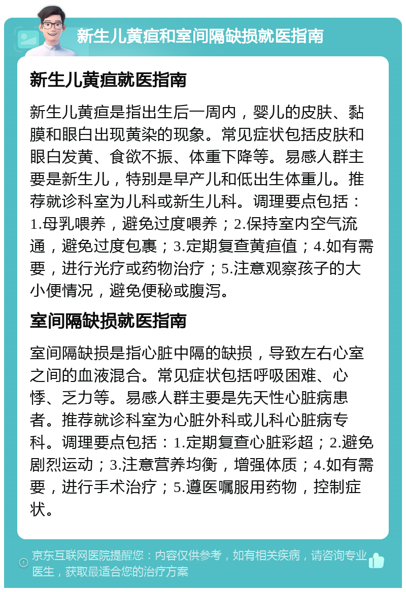 新生儿黄疸和室间隔缺损就医指南 新生儿黄疸就医指南 新生儿黄疸是指出生后一周内，婴儿的皮肤、黏膜和眼白出现黄染的现象。常见症状包括皮肤和眼白发黄、食欲不振、体重下降等。易感人群主要是新生儿，特别是早产儿和低出生体重儿。推荐就诊科室为儿科或新生儿科。调理要点包括：1.母乳喂养，避免过度喂养；2.保持室内空气流通，避免过度包裹；3.定期复查黄疸值；4.如有需要，进行光疗或药物治疗；5.注意观察孩子的大小便情况，避免便秘或腹泻。 室间隔缺损就医指南 室间隔缺损是指心脏中隔的缺损，导致左右心室之间的血液混合。常见症状包括呼吸困难、心悸、乏力等。易感人群主要是先天性心脏病患者。推荐就诊科室为心脏外科或儿科心脏病专科。调理要点包括：1.定期复查心脏彩超；2.避免剧烈运动；3.注意营养均衡，增强体质；4.如有需要，进行手术治疗；5.遵医嘱服用药物，控制症状。