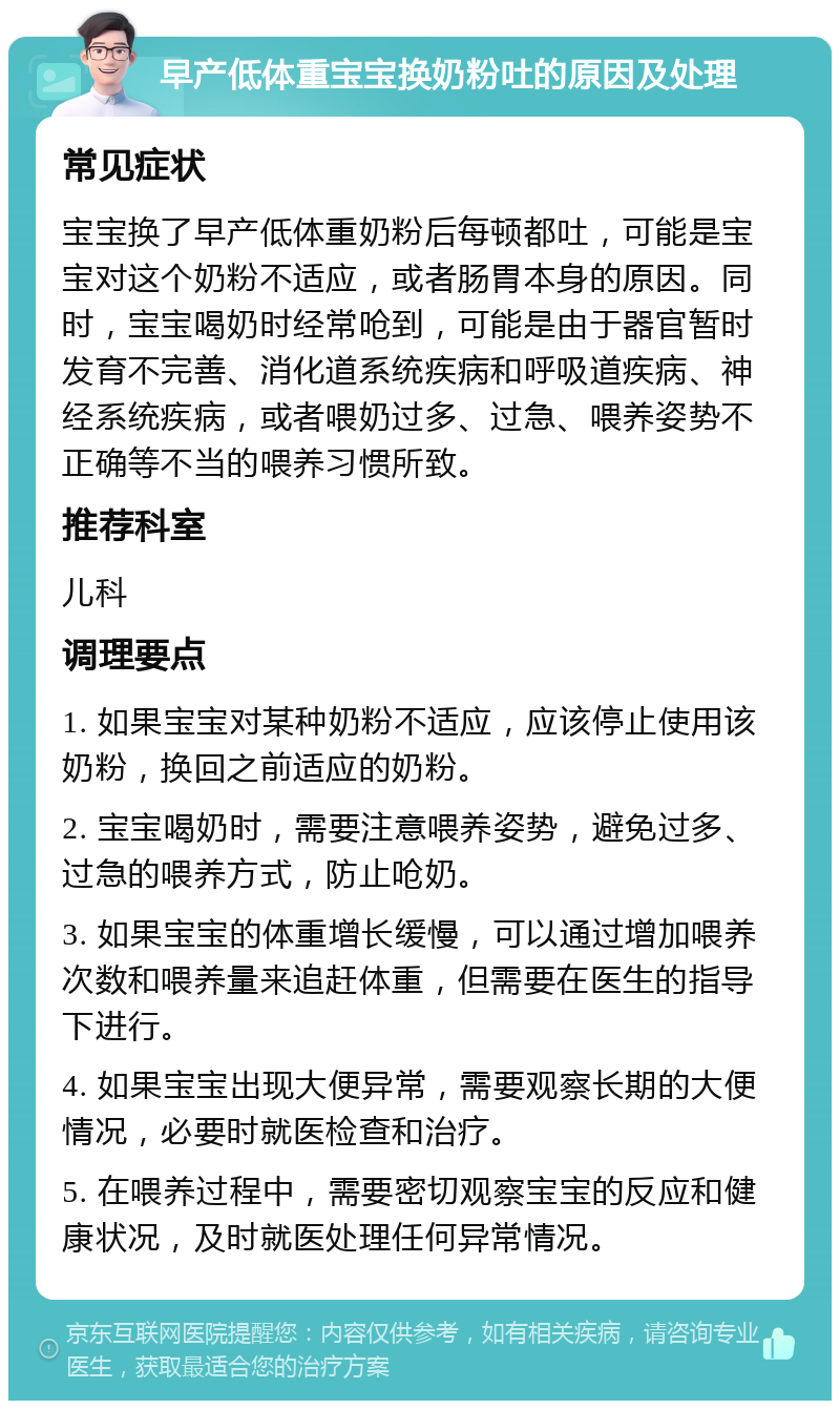 早产低体重宝宝换奶粉吐的原因及处理 常见症状 宝宝换了早产低体重奶粉后每顿都吐，可能是宝宝对这个奶粉不适应，或者肠胃本身的原因。同时，宝宝喝奶时经常呛到，可能是由于器官暂时发育不完善、消化道系统疾病和呼吸道疾病、神经系统疾病，或者喂奶过多、过急、喂养姿势不正确等不当的喂养习惯所致。 推荐科室 儿科 调理要点 1. 如果宝宝对某种奶粉不适应，应该停止使用该奶粉，换回之前适应的奶粉。 2. 宝宝喝奶时，需要注意喂养姿势，避免过多、过急的喂养方式，防止呛奶。 3. 如果宝宝的体重增长缓慢，可以通过增加喂养次数和喂养量来追赶体重，但需要在医生的指导下进行。 4. 如果宝宝出现大便异常，需要观察长期的大便情况，必要时就医检查和治疗。 5. 在喂养过程中，需要密切观察宝宝的反应和健康状况，及时就医处理任何异常情况。