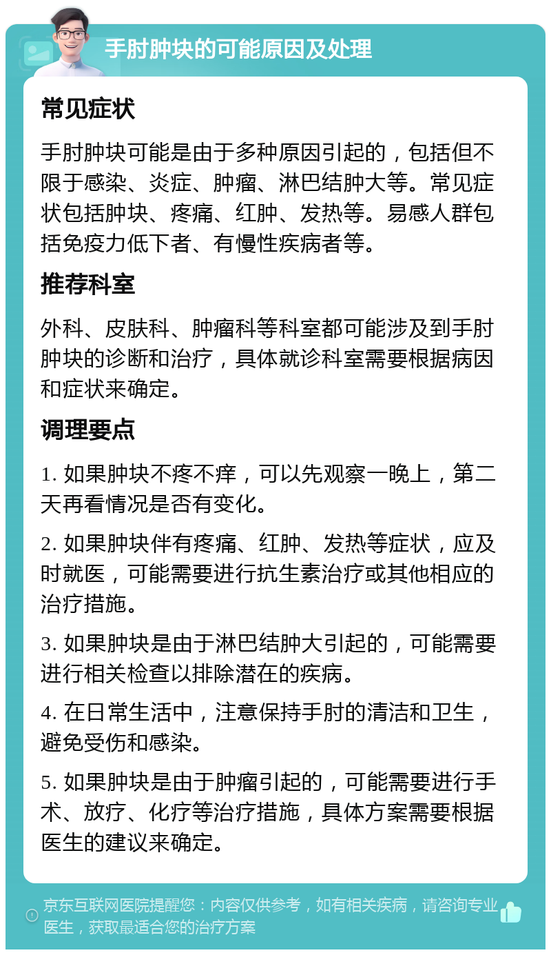 手肘肿块的可能原因及处理 常见症状 手肘肿块可能是由于多种原因引起的，包括但不限于感染、炎症、肿瘤、淋巴结肿大等。常见症状包括肿块、疼痛、红肿、发热等。易感人群包括免疫力低下者、有慢性疾病者等。 推荐科室 外科、皮肤科、肿瘤科等科室都可能涉及到手肘肿块的诊断和治疗，具体就诊科室需要根据病因和症状来确定。 调理要点 1. 如果肿块不疼不痒，可以先观察一晚上，第二天再看情况是否有变化。 2. 如果肿块伴有疼痛、红肿、发热等症状，应及时就医，可能需要进行抗生素治疗或其他相应的治疗措施。 3. 如果肿块是由于淋巴结肿大引起的，可能需要进行相关检查以排除潜在的疾病。 4. 在日常生活中，注意保持手肘的清洁和卫生，避免受伤和感染。 5. 如果肿块是由于肿瘤引起的，可能需要进行手术、放疗、化疗等治疗措施，具体方案需要根据医生的建议来确定。