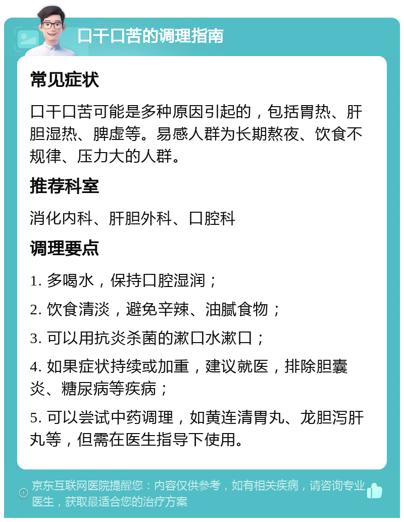 口干口苦的调理指南 常见症状 口干口苦可能是多种原因引起的，包括胃热、肝胆湿热、脾虚等。易感人群为长期熬夜、饮食不规律、压力大的人群。 推荐科室 消化内科、肝胆外科、口腔科 调理要点 1. 多喝水，保持口腔湿润； 2. 饮食清淡，避免辛辣、油腻食物； 3. 可以用抗炎杀菌的漱口水漱口； 4. 如果症状持续或加重，建议就医，排除胆囊炎、糖尿病等疾病； 5. 可以尝试中药调理，如黄连清胃丸、龙胆泻肝丸等，但需在医生指导下使用。