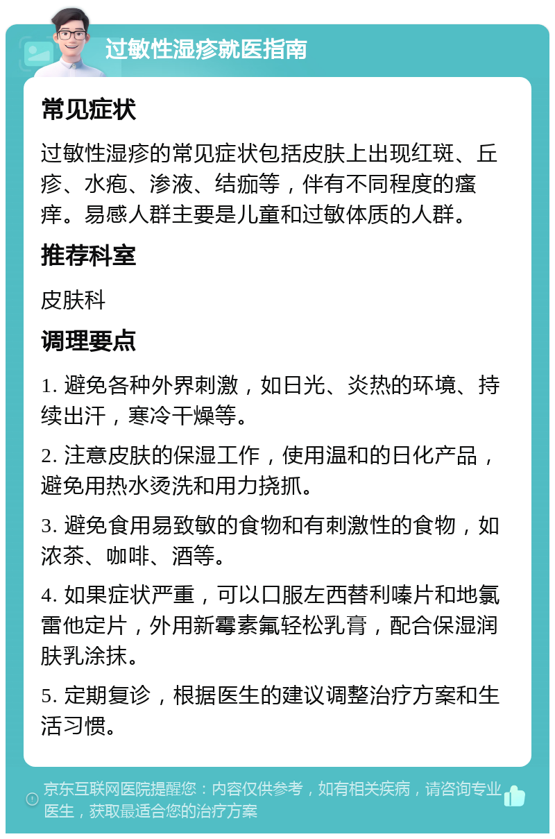 过敏性湿疹就医指南 常见症状 过敏性湿疹的常见症状包括皮肤上出现红斑、丘疹、水疱、渗液、结痂等，伴有不同程度的瘙痒。易感人群主要是儿童和过敏体质的人群。 推荐科室 皮肤科 调理要点 1. 避免各种外界刺激，如日光、炎热的环境、持续出汗，寒冷干燥等。 2. 注意皮肤的保湿工作，使用温和的日化产品，避免用热水烫洗和用力挠抓。 3. 避免食用易致敏的食物和有刺激性的食物，如浓茶、咖啡、酒等。 4. 如果症状严重，可以口服左西替利嗪片和地氯雷他定片，外用新霉素氟轻松乳膏，配合保湿润肤乳涂抹。 5. 定期复诊，根据医生的建议调整治疗方案和生活习惯。