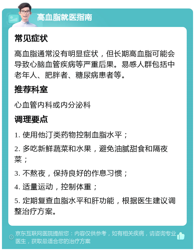 高血脂就医指南 常见症状 高血脂通常没有明显症状，但长期高血脂可能会导致心脑血管疾病等严重后果。易感人群包括中老年人、肥胖者、糖尿病患者等。 推荐科室 心血管内科或内分泌科 调理要点 1. 使用他汀类药物控制血脂水平； 2. 多吃新鲜蔬菜和水果，避免油腻甜食和隔夜菜； 3. 不熬夜，保持良好的作息习惯； 4. 适量运动，控制体重； 5. 定期复查血脂水平和肝功能，根据医生建议调整治疗方案。