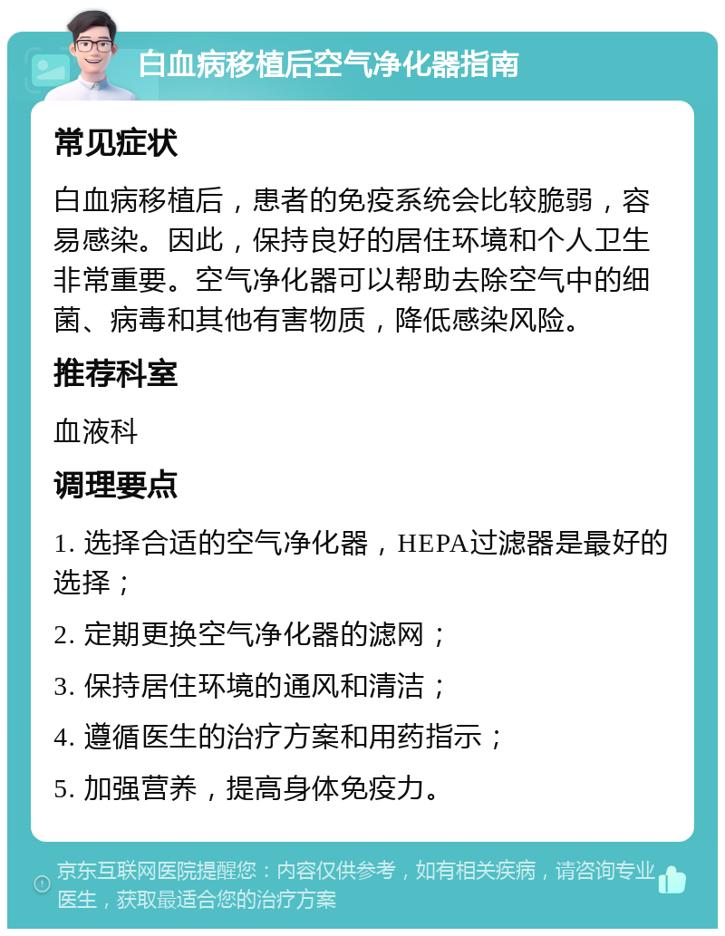 白血病移植后空气净化器指南 常见症状 白血病移植后，患者的免疫系统会比较脆弱，容易感染。因此，保持良好的居住环境和个人卫生非常重要。空气净化器可以帮助去除空气中的细菌、病毒和其他有害物质，降低感染风险。 推荐科室 血液科 调理要点 1. 选择合适的空气净化器，HEPA过滤器是最好的选择； 2. 定期更换空气净化器的滤网； 3. 保持居住环境的通风和清洁； 4. 遵循医生的治疗方案和用药指示； 5. 加强营养，提高身体免疫力。