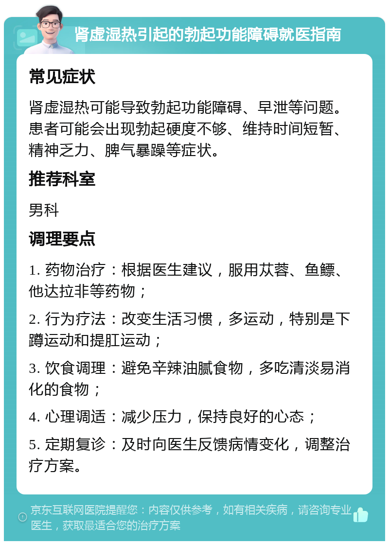 肾虚湿热引起的勃起功能障碍就医指南 常见症状 肾虚湿热可能导致勃起功能障碍、早泄等问题。患者可能会出现勃起硬度不够、维持时间短暂、精神乏力、脾气暴躁等症状。 推荐科室 男科 调理要点 1. 药物治疗：根据医生建议，服用苁蓉、鱼鳔、他达拉非等药物； 2. 行为疗法：改变生活习惯，多运动，特别是下蹲运动和提肛运动； 3. 饮食调理：避免辛辣油腻食物，多吃清淡易消化的食物； 4. 心理调适：减少压力，保持良好的心态； 5. 定期复诊：及时向医生反馈病情变化，调整治疗方案。