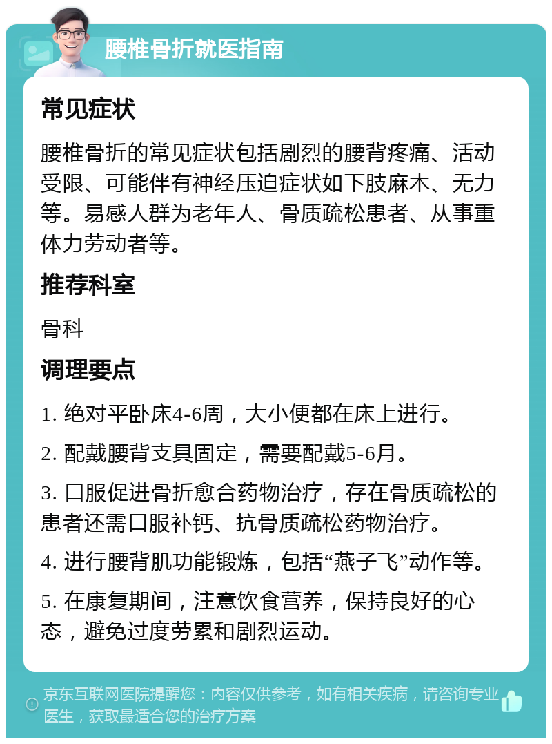 腰椎骨折就医指南 常见症状 腰椎骨折的常见症状包括剧烈的腰背疼痛、活动受限、可能伴有神经压迫症状如下肢麻木、无力等。易感人群为老年人、骨质疏松患者、从事重体力劳动者等。 推荐科室 骨科 调理要点 1. 绝对平卧床4-6周，大小便都在床上进行。 2. 配戴腰背支具固定，需要配戴5-6月。 3. 口服促进骨折愈合药物治疗，存在骨质疏松的患者还需口服补钙、抗骨质疏松药物治疗。 4. 进行腰背肌功能锻炼，包括“燕子飞”动作等。 5. 在康复期间，注意饮食营养，保持良好的心态，避免过度劳累和剧烈运动。