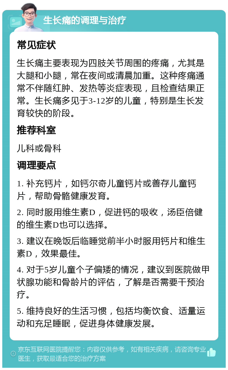 生长痛的调理与治疗 常见症状 生长痛主要表现为四肢关节周围的疼痛，尤其是大腿和小腿，常在夜间或清晨加重。这种疼痛通常不伴随红肿、发热等炎症表现，且检查结果正常。生长痛多见于3-12岁的儿童，特别是生长发育较快的阶段。 推荐科室 儿科或骨科 调理要点 1. 补充钙片，如钙尔奇儿童钙片或善存儿童钙片，帮助骨骼健康发育。 2. 同时服用维生素D，促进钙的吸收，汤臣倍健的维生素D也可以选择。 3. 建议在晚饭后临睡觉前半小时服用钙片和维生素D，效果最佳。 4. 对于5岁儿童个子偏矮的情况，建议到医院做甲状腺功能和骨龄片的评估，了解是否需要干预治疗。 5. 维持良好的生活习惯，包括均衡饮食、适量运动和充足睡眠，促进身体健康发展。