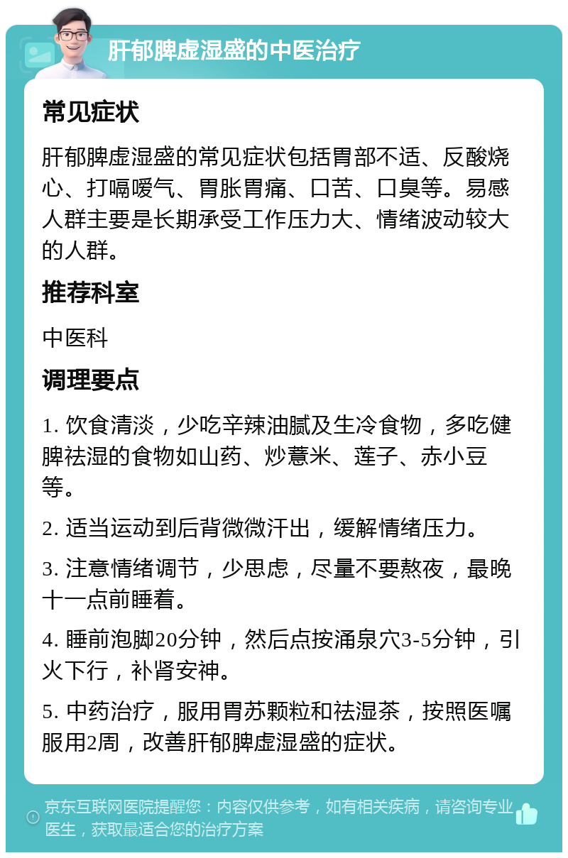 肝郁脾虚湿盛的中医治疗 常见症状 肝郁脾虚湿盛的常见症状包括胃部不适、反酸烧心、打嗝嗳气、胃胀胃痛、口苦、口臭等。易感人群主要是长期承受工作压力大、情绪波动较大的人群。 推荐科室 中医科 调理要点 1. 饮食清淡，少吃辛辣油腻及生冷食物，多吃健脾祛湿的食物如山药、炒薏米、莲子、赤小豆等。 2. 适当运动到后背微微汗出，缓解情绪压力。 3. 注意情绪调节，少思虑，尽量不要熬夜，最晚十一点前睡着。 4. 睡前泡脚20分钟，然后点按涌泉穴3-5分钟，引火下行，补肾安神。 5. 中药治疗，服用胃苏颗粒和祛湿茶，按照医嘱服用2周，改善肝郁脾虚湿盛的症状。