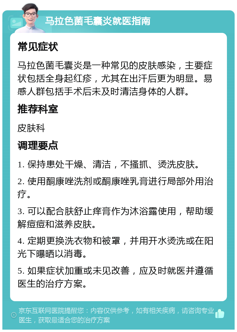 马拉色菌毛囊炎就医指南 常见症状 马拉色菌毛囊炎是一种常见的皮肤感染，主要症状包括全身起红疹，尤其在出汗后更为明显。易感人群包括手术后未及时清洁身体的人群。 推荐科室 皮肤科 调理要点 1. 保持患处干燥、清洁，不搔抓、烫洗皮肤。 2. 使用酮康唑洗剂或酮康唑乳膏进行局部外用治疗。 3. 可以配合肤舒止痒膏作为沐浴露使用，帮助缓解痘痘和滋养皮肤。 4. 定期更换洗衣物和被罩，并用开水烫洗或在阳光下曝晒以消毒。 5. 如果症状加重或未见改善，应及时就医并遵循医生的治疗方案。