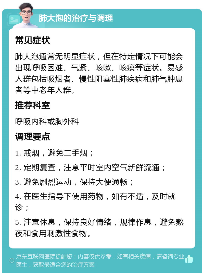 肺大泡的治疗与调理 常见症状 肺大泡通常无明显症状，但在特定情况下可能会出现呼吸困难、气紧、咳嗽、咳痰等症状。易感人群包括吸烟者、慢性阻塞性肺疾病和肺气肿患者等中老年人群。 推荐科室 呼吸内科或胸外科 调理要点 1. 戒烟，避免二手烟； 2. 定期复查，注意平时室内空气新鲜流通； 3. 避免剧烈运动，保持大便通畅； 4. 在医生指导下使用药物，如有不适，及时就诊； 5. 注意休息，保持良好情绪，规律作息，避免熬夜和食用刺激性食物。