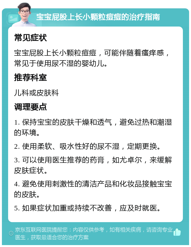 宝宝屁股上长小颗粒痘痘的治疗指南 常见症状 宝宝屁股上长小颗粒痘痘，可能伴随着瘙痒感，常见于使用尿不湿的婴幼儿。 推荐科室 儿科或皮肤科 调理要点 1. 保持宝宝的皮肤干燥和透气，避免过热和潮湿的环境。 2. 使用柔软、吸水性好的尿不湿，定期更换。 3. 可以使用医生推荐的药膏，如尤卓尔，来缓解皮肤症状。 4. 避免使用刺激性的清洁产品和化妆品接触宝宝的皮肤。 5. 如果症状加重或持续不改善，应及时就医。