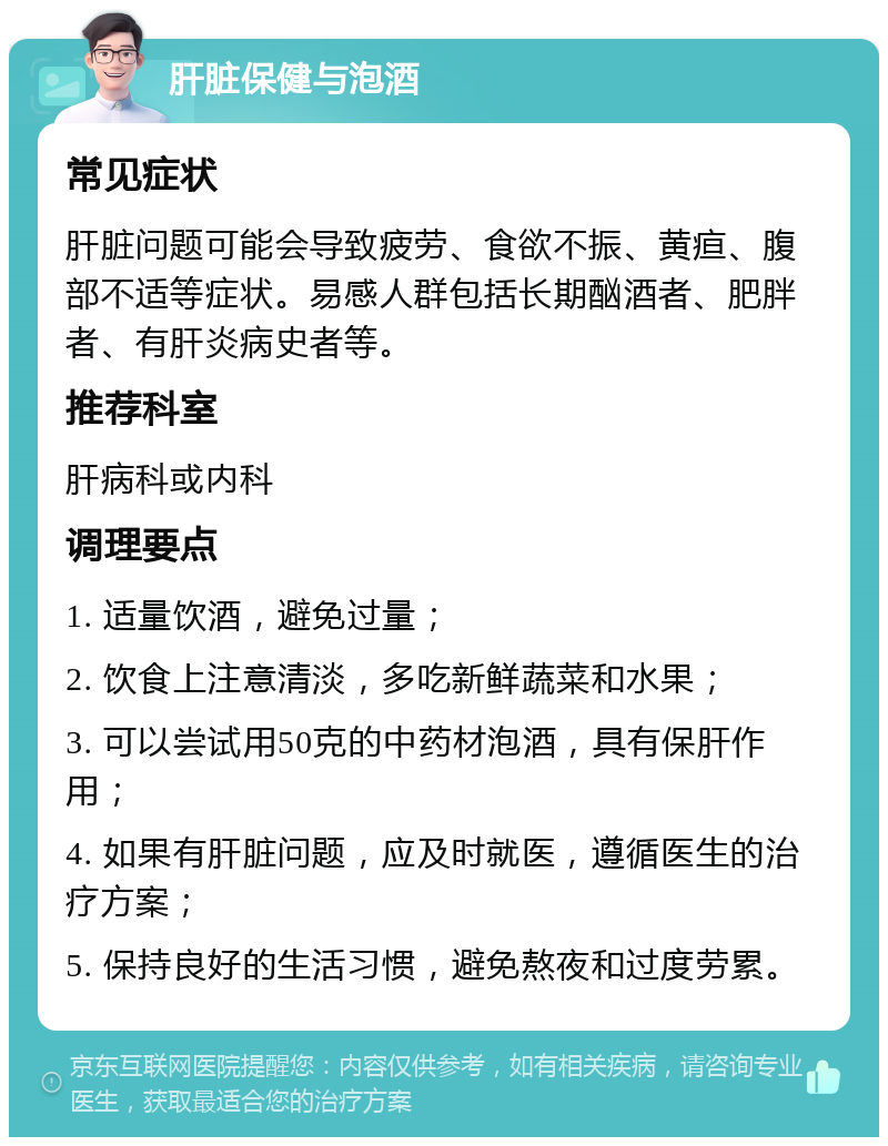 肝脏保健与泡酒 常见症状 肝脏问题可能会导致疲劳、食欲不振、黄疸、腹部不适等症状。易感人群包括长期酗酒者、肥胖者、有肝炎病史者等。 推荐科室 肝病科或内科 调理要点 1. 适量饮酒，避免过量； 2. 饮食上注意清淡，多吃新鲜蔬菜和水果； 3. 可以尝试用50克的中药材泡酒，具有保肝作用； 4. 如果有肝脏问题，应及时就医，遵循医生的治疗方案； 5. 保持良好的生活习惯，避免熬夜和过度劳累。