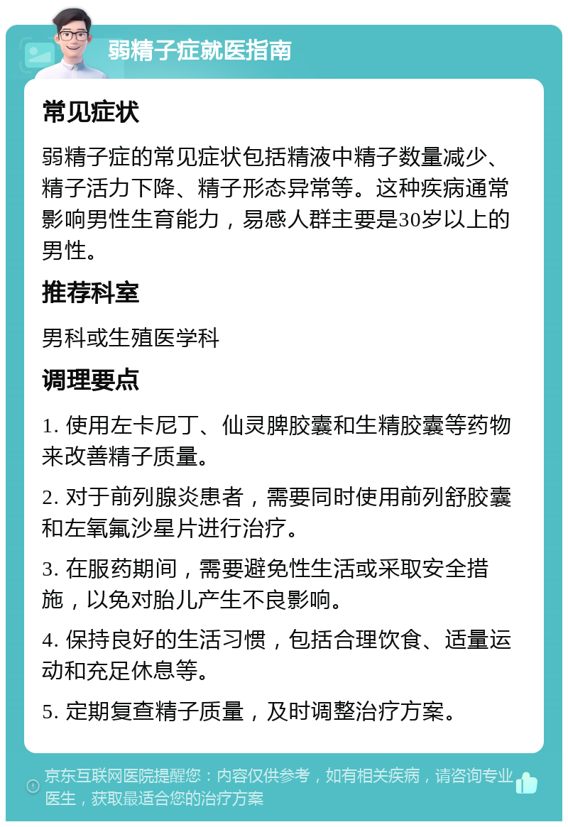 弱精子症就医指南 常见症状 弱精子症的常见症状包括精液中精子数量减少、精子活力下降、精子形态异常等。这种疾病通常影响男性生育能力，易感人群主要是30岁以上的男性。 推荐科室 男科或生殖医学科 调理要点 1. 使用左卡尼丁、仙灵脾胶囊和生精胶囊等药物来改善精子质量。 2. 对于前列腺炎患者，需要同时使用前列舒胶囊和左氧氟沙星片进行治疗。 3. 在服药期间，需要避免性生活或采取安全措施，以免对胎儿产生不良影响。 4. 保持良好的生活习惯，包括合理饮食、适量运动和充足休息等。 5. 定期复查精子质量，及时调整治疗方案。