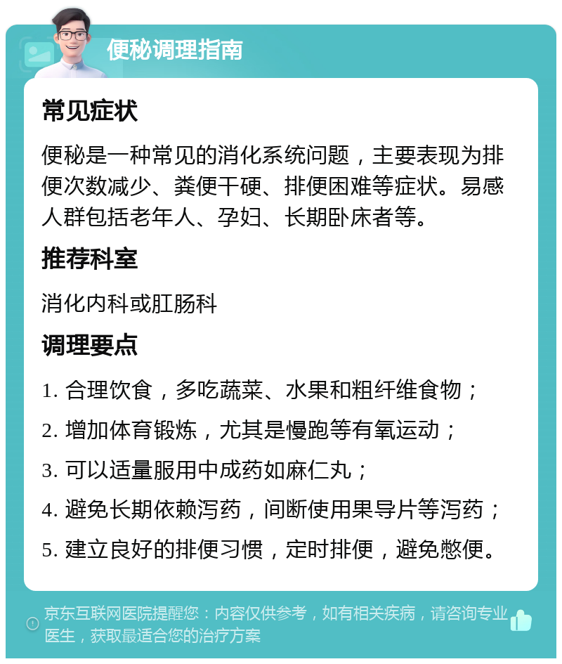 便秘调理指南 常见症状 便秘是一种常见的消化系统问题，主要表现为排便次数减少、粪便干硬、排便困难等症状。易感人群包括老年人、孕妇、长期卧床者等。 推荐科室 消化内科或肛肠科 调理要点 1. 合理饮食，多吃蔬菜、水果和粗纤维食物； 2. 增加体育锻炼，尤其是慢跑等有氧运动； 3. 可以适量服用中成药如麻仁丸； 4. 避免长期依赖泻药，间断使用果导片等泻药； 5. 建立良好的排便习惯，定时排便，避免憋便。