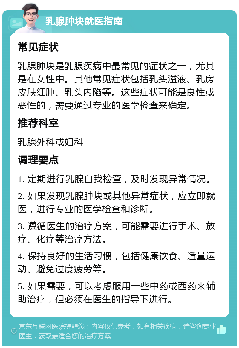 乳腺肿块就医指南 常见症状 乳腺肿块是乳腺疾病中最常见的症状之一，尤其是在女性中。其他常见症状包括乳头溢液、乳房皮肤红肿、乳头内陷等。这些症状可能是良性或恶性的，需要通过专业的医学检查来确定。 推荐科室 乳腺外科或妇科 调理要点 1. 定期进行乳腺自我检查，及时发现异常情况。 2. 如果发现乳腺肿块或其他异常症状，应立即就医，进行专业的医学检查和诊断。 3. 遵循医生的治疗方案，可能需要进行手术、放疗、化疗等治疗方法。 4. 保持良好的生活习惯，包括健康饮食、适量运动、避免过度疲劳等。 5. 如果需要，可以考虑服用一些中药或西药来辅助治疗，但必须在医生的指导下进行。