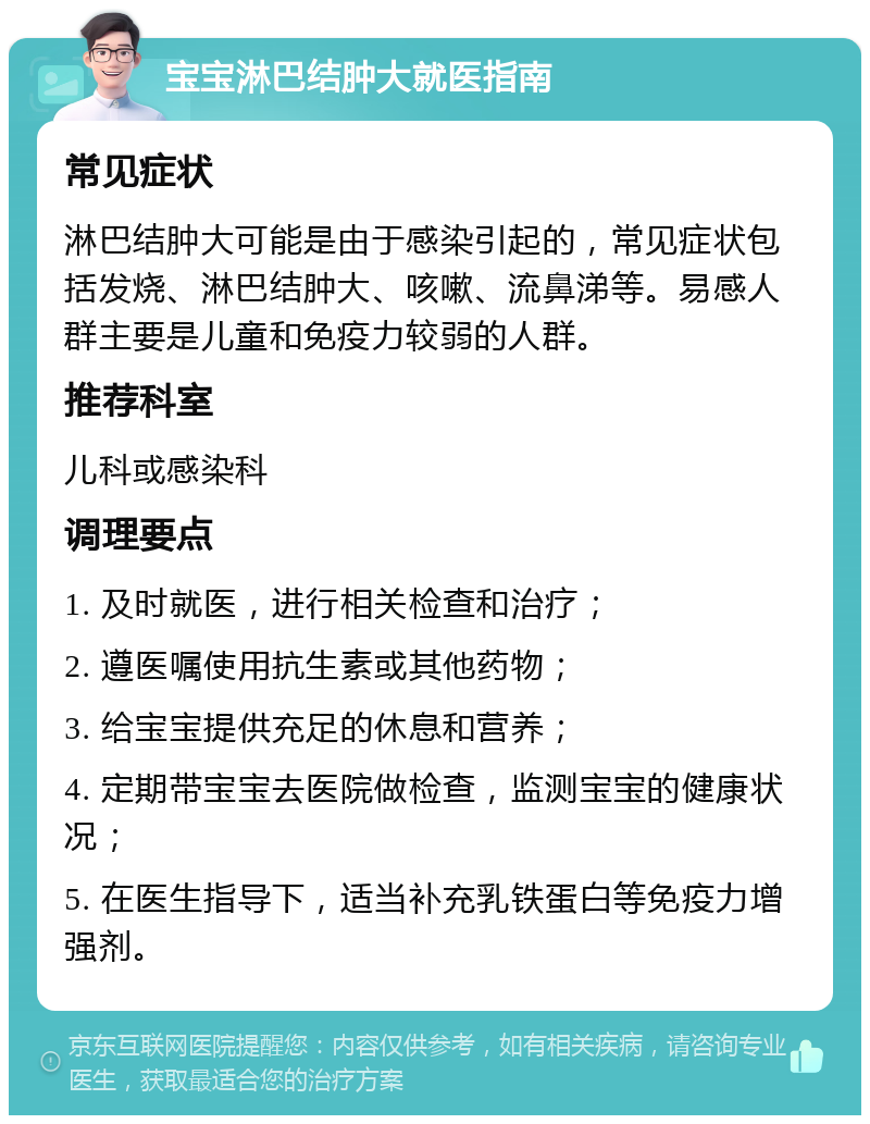 宝宝淋巴结肿大就医指南 常见症状 淋巴结肿大可能是由于感染引起的，常见症状包括发烧、淋巴结肿大、咳嗽、流鼻涕等。易感人群主要是儿童和免疫力较弱的人群。 推荐科室 儿科或感染科 调理要点 1. 及时就医，进行相关检查和治疗； 2. 遵医嘱使用抗生素或其他药物； 3. 给宝宝提供充足的休息和营养； 4. 定期带宝宝去医院做检查，监测宝宝的健康状况； 5. 在医生指导下，适当补充乳铁蛋白等免疫力增强剂。