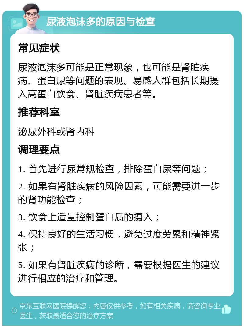 尿液泡沫多的原因与检查 常见症状 尿液泡沫多可能是正常现象，也可能是肾脏疾病、蛋白尿等问题的表现。易感人群包括长期摄入高蛋白饮食、肾脏疾病患者等。 推荐科室 泌尿外科或肾内科 调理要点 1. 首先进行尿常规检查，排除蛋白尿等问题； 2. 如果有肾脏疾病的风险因素，可能需要进一步的肾功能检查； 3. 饮食上适量控制蛋白质的摄入； 4. 保持良好的生活习惯，避免过度劳累和精神紧张； 5. 如果有肾脏疾病的诊断，需要根据医生的建议进行相应的治疗和管理。