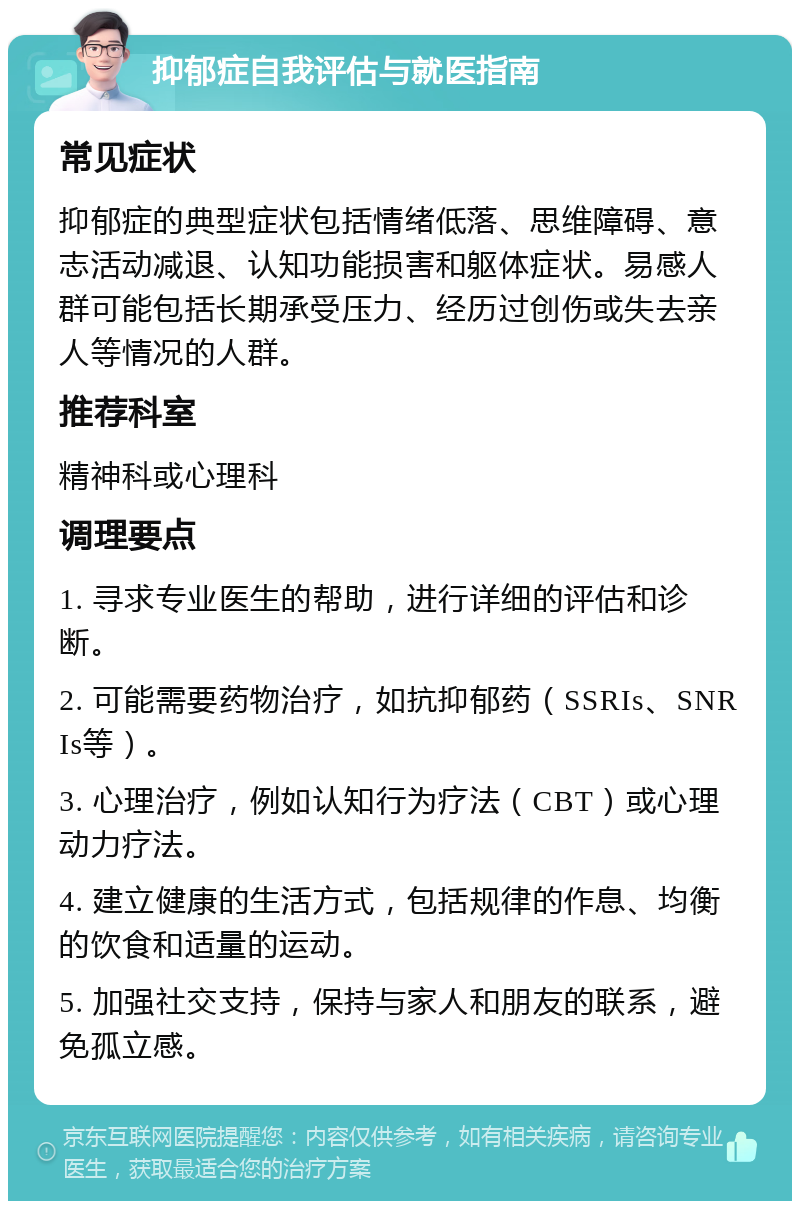 抑郁症自我评估与就医指南 常见症状 抑郁症的典型症状包括情绪低落、思维障碍、意志活动减退、认知功能损害和躯体症状。易感人群可能包括长期承受压力、经历过创伤或失去亲人等情况的人群。 推荐科室 精神科或心理科 调理要点 1. 寻求专业医生的帮助，进行详细的评估和诊断。 2. 可能需要药物治疗，如抗抑郁药（SSRIs、SNRIs等）。 3. 心理治疗，例如认知行为疗法（CBT）或心理动力疗法。 4. 建立健康的生活方式，包括规律的作息、均衡的饮食和适量的运动。 5. 加强社交支持，保持与家人和朋友的联系，避免孤立感。