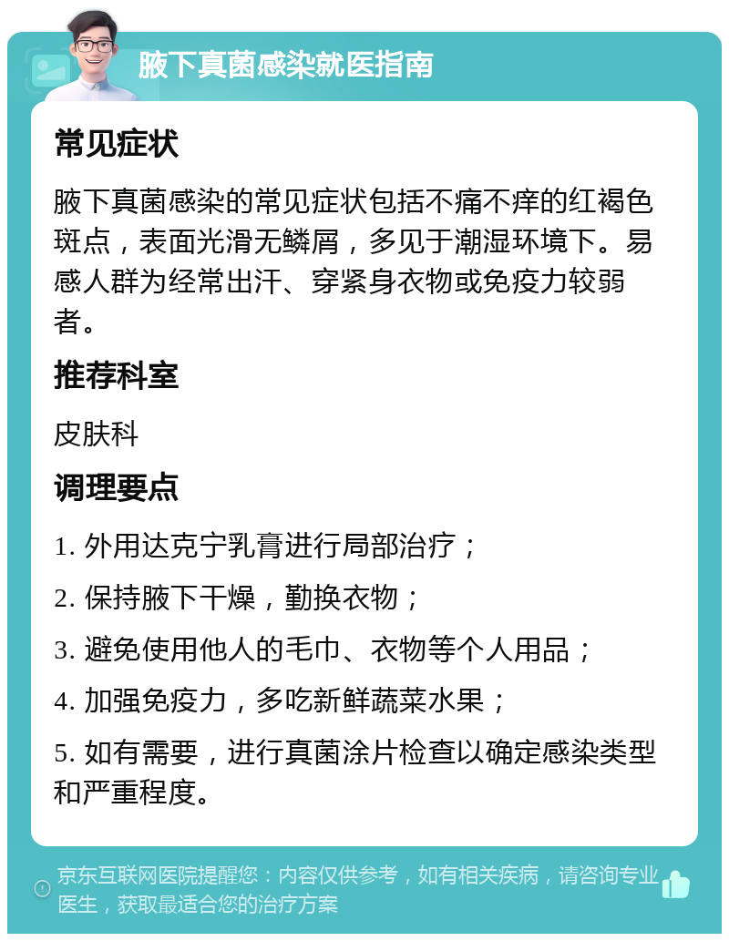 腋下真菌感染就医指南 常见症状 腋下真菌感染的常见症状包括不痛不痒的红褐色斑点，表面光滑无鳞屑，多见于潮湿环境下。易感人群为经常出汗、穿紧身衣物或免疫力较弱者。 推荐科室 皮肤科 调理要点 1. 外用达克宁乳膏进行局部治疗； 2. 保持腋下干燥，勤换衣物； 3. 避免使用他人的毛巾、衣物等个人用品； 4. 加强免疫力，多吃新鲜蔬菜水果； 5. 如有需要，进行真菌涂片检查以确定感染类型和严重程度。