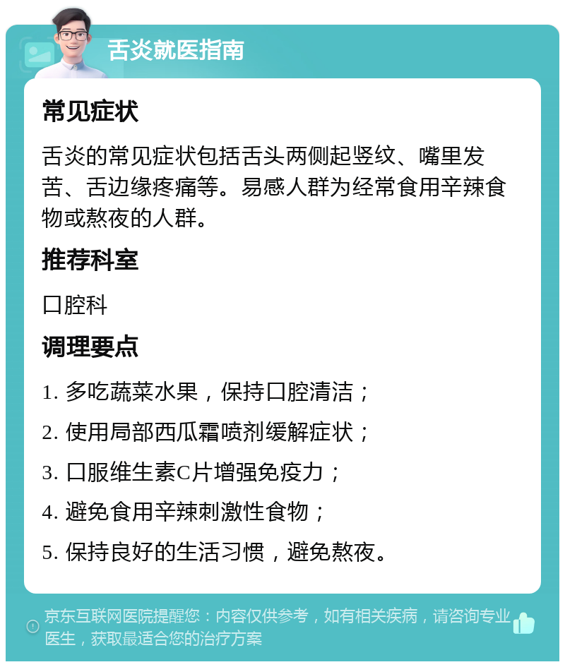 舌炎就医指南 常见症状 舌炎的常见症状包括舌头两侧起竖纹、嘴里发苦、舌边缘疼痛等。易感人群为经常食用辛辣食物或熬夜的人群。 推荐科室 口腔科 调理要点 1. 多吃蔬菜水果，保持口腔清洁； 2. 使用局部西瓜霜喷剂缓解症状； 3. 口服维生素C片增强免疫力； 4. 避免食用辛辣刺激性食物； 5. 保持良好的生活习惯，避免熬夜。