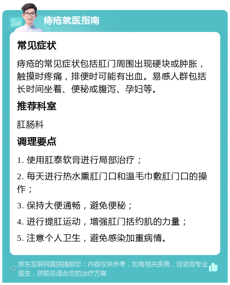 痔疮就医指南 常见症状 痔疮的常见症状包括肛门周围出现硬块或肿胀，触摸时疼痛，排便时可能有出血。易感人群包括长时间坐着、便秘或腹泻、孕妇等。 推荐科室 肛肠科 调理要点 1. 使用肛泰软膏进行局部治疗； 2. 每天进行热水熏肛门口和温毛巾敷肛门口的操作； 3. 保持大便通畅，避免便秘； 4. 进行提肛运动，增强肛门括约肌的力量； 5. 注意个人卫生，避免感染加重病情。