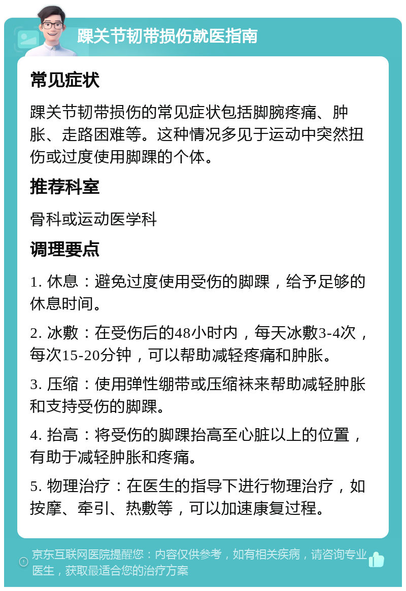 踝关节韧带损伤就医指南 常见症状 踝关节韧带损伤的常见症状包括脚腕疼痛、肿胀、走路困难等。这种情况多见于运动中突然扭伤或过度使用脚踝的个体。 推荐科室 骨科或运动医学科 调理要点 1. 休息：避免过度使用受伤的脚踝，给予足够的休息时间。 2. 冰敷：在受伤后的48小时内，每天冰敷3-4次，每次15-20分钟，可以帮助减轻疼痛和肿胀。 3. 压缩：使用弹性绷带或压缩袜来帮助减轻肿胀和支持受伤的脚踝。 4. 抬高：将受伤的脚踝抬高至心脏以上的位置，有助于减轻肿胀和疼痛。 5. 物理治疗：在医生的指导下进行物理治疗，如按摩、牵引、热敷等，可以加速康复过程。