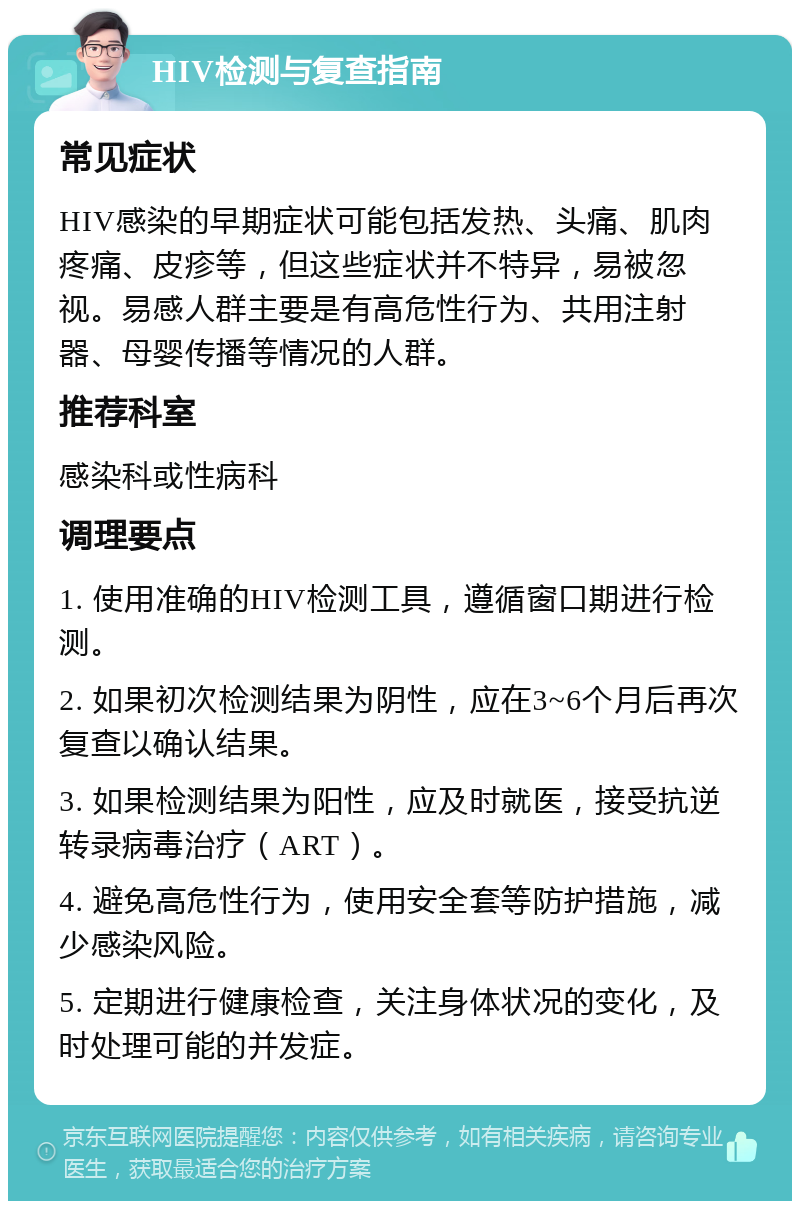 HIV检测与复查指南 常见症状 HIV感染的早期症状可能包括发热、头痛、肌肉疼痛、皮疹等，但这些症状并不特异，易被忽视。易感人群主要是有高危性行为、共用注射器、母婴传播等情况的人群。 推荐科室 感染科或性病科 调理要点 1. 使用准确的HIV检测工具，遵循窗口期进行检测。 2. 如果初次检测结果为阴性，应在3~6个月后再次复查以确认结果。 3. 如果检测结果为阳性，应及时就医，接受抗逆转录病毒治疗（ART）。 4. 避免高危性行为，使用安全套等防护措施，减少感染风险。 5. 定期进行健康检查，关注身体状况的变化，及时处理可能的并发症。