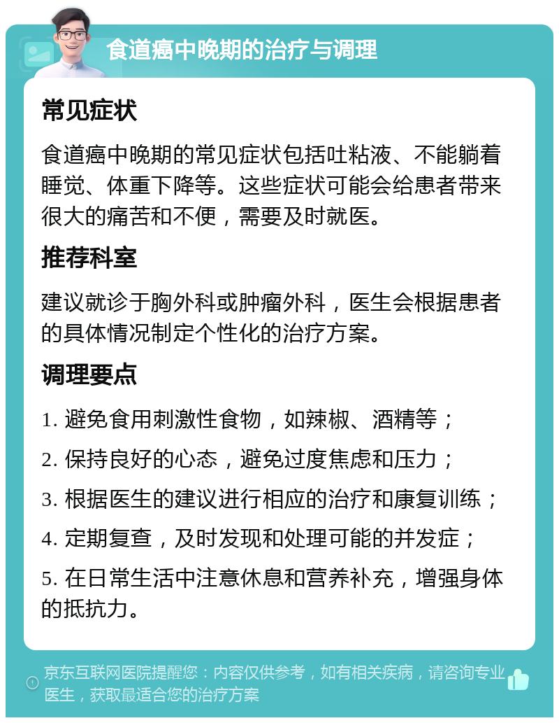 食道癌中晚期的治疗与调理 常见症状 食道癌中晚期的常见症状包括吐粘液、不能躺着睡觉、体重下降等。这些症状可能会给患者带来很大的痛苦和不便，需要及时就医。 推荐科室 建议就诊于胸外科或肿瘤外科，医生会根据患者的具体情况制定个性化的治疗方案。 调理要点 1. 避免食用刺激性食物，如辣椒、酒精等； 2. 保持良好的心态，避免过度焦虑和压力； 3. 根据医生的建议进行相应的治疗和康复训练； 4. 定期复查，及时发现和处理可能的并发症； 5. 在日常生活中注意休息和营养补充，增强身体的抵抗力。