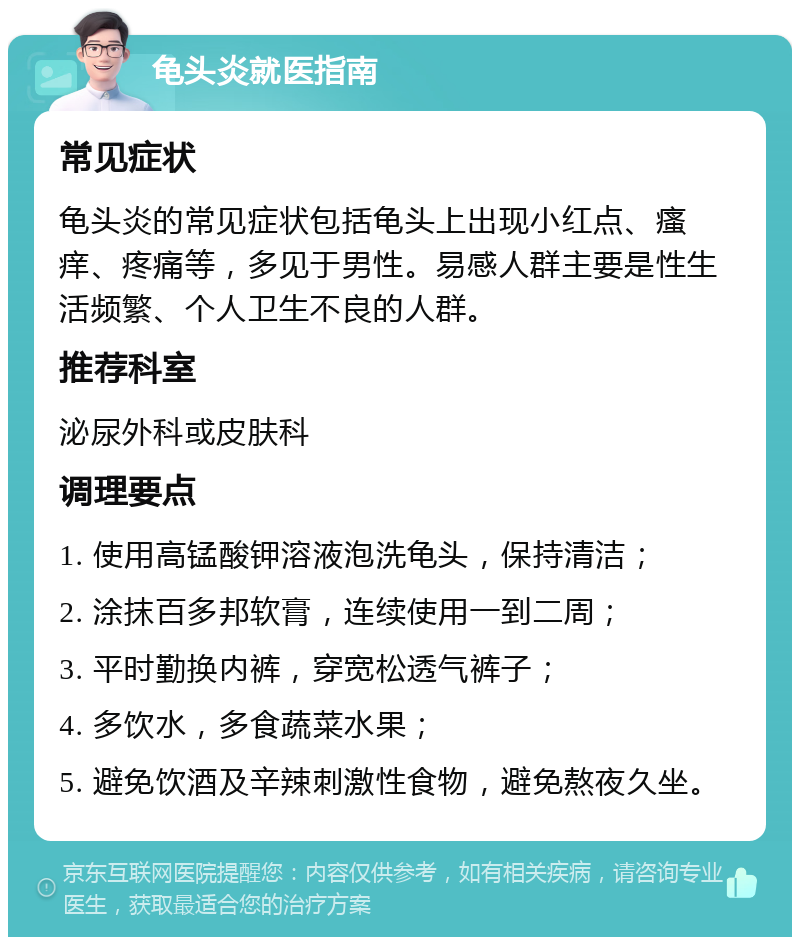 龟头炎就医指南 常见症状 龟头炎的常见症状包括龟头上出现小红点、瘙痒、疼痛等，多见于男性。易感人群主要是性生活频繁、个人卫生不良的人群。 推荐科室 泌尿外科或皮肤科 调理要点 1. 使用高锰酸钾溶液泡洗龟头，保持清洁； 2. 涂抹百多邦软膏，连续使用一到二周； 3. 平时勤换内裤，穿宽松透气裤子； 4. 多饮水，多食蔬菜水果； 5. 避免饮酒及辛辣刺激性食物，避免熬夜久坐。