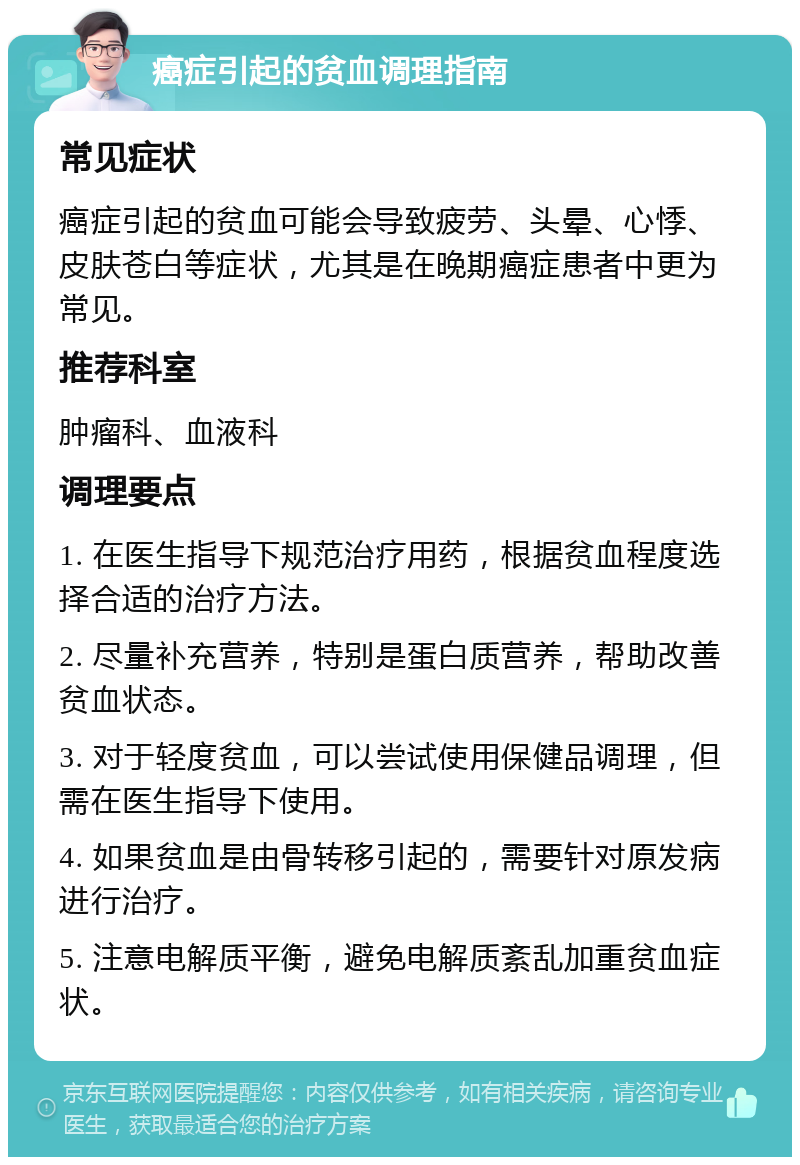 癌症引起的贫血调理指南 常见症状 癌症引起的贫血可能会导致疲劳、头晕、心悸、皮肤苍白等症状，尤其是在晚期癌症患者中更为常见。 推荐科室 肿瘤科、血液科 调理要点 1. 在医生指导下规范治疗用药，根据贫血程度选择合适的治疗方法。 2. 尽量补充营养，特别是蛋白质营养，帮助改善贫血状态。 3. 对于轻度贫血，可以尝试使用保健品调理，但需在医生指导下使用。 4. 如果贫血是由骨转移引起的，需要针对原发病进行治疗。 5. 注意电解质平衡，避免电解质紊乱加重贫血症状。