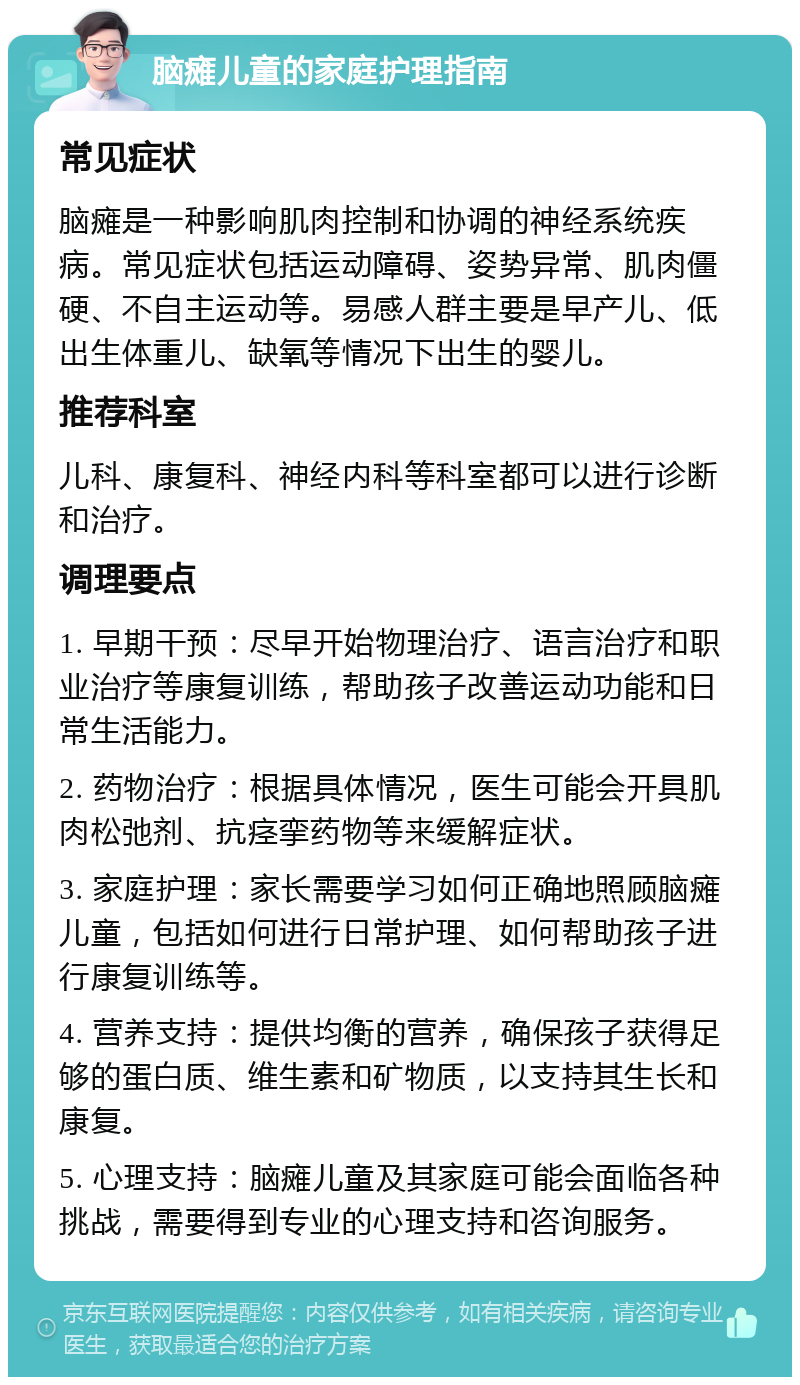 脑瘫儿童的家庭护理指南 常见症状 脑瘫是一种影响肌肉控制和协调的神经系统疾病。常见症状包括运动障碍、姿势异常、肌肉僵硬、不自主运动等。易感人群主要是早产儿、低出生体重儿、缺氧等情况下出生的婴儿。 推荐科室 儿科、康复科、神经内科等科室都可以进行诊断和治疗。 调理要点 1. 早期干预：尽早开始物理治疗、语言治疗和职业治疗等康复训练，帮助孩子改善运动功能和日常生活能力。 2. 药物治疗：根据具体情况，医生可能会开具肌肉松弛剂、抗痉挛药物等来缓解症状。 3. 家庭护理：家长需要学习如何正确地照顾脑瘫儿童，包括如何进行日常护理、如何帮助孩子进行康复训练等。 4. 营养支持：提供均衡的营养，确保孩子获得足够的蛋白质、维生素和矿物质，以支持其生长和康复。 5. 心理支持：脑瘫儿童及其家庭可能会面临各种挑战，需要得到专业的心理支持和咨询服务。